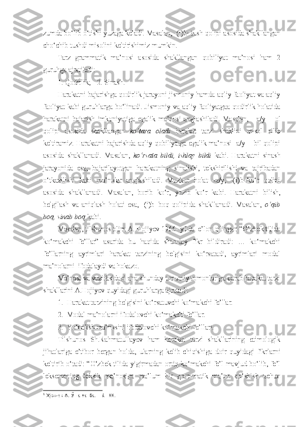 zumda bo‘lib o‘tishi yuzaga keladi. Masalan, -(i)b+tush qolipi asosida shakllangan
cho‘chib tushdi misolini keltirishimiz mumkin.  
Tarz   grammatik   ma’nosi   asosida   shakllangan   qobiliyat   ma’nosi   ham   2
guruhga ajratiladi:
1. Qodirlik;   2. Sinash.
Harakatni bajarishga qodirlik jarayoni jismoniy hamda aqliy faoliyat va aqliy
faoliyat kabi guruhlarga bo‘linadi. Jismoniy va aqliy faoliyatgaa qodirlik holatida
harakatni   bajarish   imkoniyatiga   egalik   ma’nosi   anglashiladi.   Masalan,   -   a/y   +   ol
qolipi   asosida   shakllangan   ko‘tara   oladi   harakat   tarzi   shaklini   misol   qilib
keltiramiz. Harakatni bajarishda aqliy qobiliyatga egalik ma’nosi -a/y + bil qolipi
asosida   shakllanadi.   Masalan,   ko‘rsata   bildi,   ishlay   bildi   kabi.   Harakatni   sinash
jarayonida   esa,   bajarilayotgan   harakatning   sinalishi,   tekshirilishi   va   tajribadan
o‘tkazilishi   kabi   ma’nolar   anglashiladi.   Mazkur   holat   –a/y,   -(i)b+ko‘r   qolipi
asosida   shakllanadi.   Masalan,   borib   ko‘r,   yozib   ko‘r   kabi.   Harakatni   bilish,
belgilash   va   aniqlash   holati   esa,   -(i)b+boq   qolipida   shakllanadi.   Masalan,   o‘qib
boq, sinab boq  kabi.
Masalan, tilshunos olim A. Hojiyev 1966- yilda  e’lon qilingan “O‘zbek tilida
ko‘makchi   fe’llar”   asarida   bu   haqida   shunday   fikr   bildiradi:   …   ko‘makchi
fe’llarning   ayrimlari   harakat   tarzining   belgisini   ko‘rsatadi,   ayrimlari   modal
ma’nolarni  ifodalaydi va hokazo.
Ma’nosi va vazifasidagi ana shunday umumiy tomonlariga qarab harakat tarzi
shakllarini A.Hojiyev quyidagi guruhlarga ajratadi:
1. Harakat tarzining belgisini ko‘rsatuvchi ko‘makchi fe’llar.
2. Modal ma’nolarni ifodalovchi ko‘makchi fe’llar.
3. Yo‘nalish ma’nosini ifodalovchi ko‘makchi fe’llar 1
.
Tilshunos   Sh.Rahmatullayev   ham   harakat   tarzi   shakllarining   etimologik
jihatlariga   e’tibor   bergan   holda,   ularning   kelib   chiqishiga   doir   quyidagi   fikrlarni
keltirib o‘tadi: “O‘zbek tilida yigirmadan ortiq ko‘makchi fe’l mavjud bo‘lib, fe’l
leksemaning   leksik   ma’nosiga   ma’lum   bir   grammatik   ma’no   qo‘shish   uchun
1
 Ҳожиев А. Ўша манба. – Б. 188. 