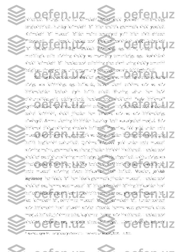 ishlatiladi.   Shunga   ko‘ra   bu   ko‘makchi   fe’llar   shakl   yasovchi   morfemalarga
tenglashtiriladi.   Bunday   ko‘makchi   fe’l   bilan   analitik   grammatik   shakl   yasaladi.
Ko‘makchi   fe’l   mustaqil   fe’ldan   ma’no   taraqqiyoti   yo‘li   bilan   o‘sib   chiqqan
2
”degan edi.   Demak,   harakat   tarzi   shakllari   ravishdosh   shakli+ko‘makchi
fe’l=harakat   tarzi   qolipidagi   murakkab   ko‘rinishga   ega   bo‘lib,   undagi   lisoniy
morfologik   qolip   o‘zining   shakliy   va   mazmuniy   tomonlariga   ega.   Ravishdosh
shakli+ko‘makchi fe’l=harakat tarzi qolipining chap qismi uning shakliy tomonini
belgilasa, o‘ng qismi esa uning mazmuniy tomoniga bevosita dahldor bo‘ladi. 
Shuningdek,   harakat   tarzi   shakllari   grammatik   va   morfologik   qolipiga   ko‘ra
o‘ziga   xos   ko‘rinishga   ega   bo‘lsa-da,   ba’zan   ularni   qo‘shma   so‘z   va   so‘z
birikmalaridan   farqlash   qiyin   bo‘lib   qoladi.   Shuning   uchun   ham   ba’zi
tilshunoslikka   oid   adabiyotlarda   harakat   tarzi   shakllarini   “so‘z   birikmasi”
ayrimlarida esa “qo‘shma fe’l” termini qo‘llanadi.     To‘g‘ri harakat tarzi shakllari
tashqi   ko‘rinishi,   shakli   jihatdan   ham   qo‘shma   so‘z   va   so‘z   birikmalariga
o‘xshaydi.   Ammo   ularning   bir-biridan   butunlay   farqli   xususiyatlari   mavjud.   So‘z
birikmasi   tilshunoslikning   sintaksis   bo‘limida   o‘rganilsa,   ikki   yoki   undan   ortiq
mustaqil   so‘zning   ma’no,   grammatik   va   ohang   jihatdan   birining   boshqasiga   tobe
bo‘lib   bog‘lanishi   tushuniladi.   Qo‘shma   so‘z   ikki   yoki   undan   ortiq   mustaqil
so‘zning ma’no, grammatik va ohang jihatdan birikishi  hisoblanadi. Harakat  tarzi
shakllari esa tilshunoslikning morfologiya bo‘limida o‘rganiladi. Ushbu o‘ziga xos
jihatlariga ko‘ra bir-biridan butunlay farqlanadi. So‘z birikmasi hamma vaqt birdan
ortiq   mustaqil   so‘zning   o‘zaro   birikuvidan   hosil   bo‘ladi.   Masalan,   jo‘shib
kuylamoq -   har   ikkala   fe’l   ham   leksik-grammatik   jihatdan   mustaqil.   Harakat   tarzi
shakllari esa, hamma vaqt mustaqil fe’l bilan ko‘makchi fe’lning birikuvidan hosil
bo‘ladi.   Masalan,   yonib   ketmoq,   eshitilib   turmoqda   esa,   yonmoq   -   mustaqil   fe’l,
ket- ko‘makchi fe’l, eshitilmoq- mustaqil fe’l, tur- ko‘makchi fe’l. Bundan tashqari
so‘z   birikmasini   hosil   qiluvchi   so‘zlar   o‘rtasida   hamma   vaqt   grammatik   aloqa
mavjud  bo‘ladi,  jo‘shmoq-tobe,  kuylamoq-   hokim   so‘z   hisoblanadi.   Harakat   tarzi
shakllari   o‘rtasida   esa,   sintaktik   aloqa   bo‘lmaydi.   Ularni   bog‘lab   keluvchi
2
 Raxmatullayev Sh. Hozirgi adabiy  o‘zbek  tili.  –  T oshkent : Universitet, 2006. –  B .  200. 