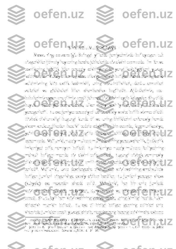 ISHNING UMUMIY TAVSIFI
Mavzuning   dolzarbligi .   So‘nggi   yillarda   jamiyatimizda   bo‘layotgan   tub
o‘zgarishlar ijtimoiy hayotning barcha jabhalarida o‘z aksini topmoqda. Ilm-fan va
texnikaning   jadallik   bilan   taraqqiy   etishi   yangidan-yangi   kashfiyotlarni   yuzaga
keltirmoqda.  “ Т urkiy tillarning katta oilasiga mansub bo‘lgan o‘zbek tilining tarixi
xalqimizning   ko‘p   asrlik   kechmishi,   uning   orzu-intilishlari,   dard-u   armonlari
zafarlari   va   g‘alabalari   bilan   chambarchas   bog‘liqdir.   Ajdodlarimiz,   ota-
bobolarimiz aynan ona tilimiz orqali jahonga o‘z so‘zini aytib kelganlar. Shu tilda
buyuk     madaniyat   namunalarini,   ulkan   ilmiy   kashfiyotlar,   badiiy   durdonalar
yaratganlar ” 1
.   Bu esa jamiyat taraqqiyoti uchun asosiy vosita bo‘lib xizmat qiladi.
O‘zbek   tilshunosligi   bugungi   kunda   til   va   uning   birliklarini   an’anaviy   hamda
sistem-struktur   jihatdan   batafsil   tadqiq   etish   bilan   bir   qatorda,   kommunikatsiya,
ya’ni   muloqot   faoliyati   bilan   bog‘liq   hodisalar   tahliliga   ham   jiddiy   e’tibor
qaratmoqda. Ma’lumki, nutqiy muloqot muhitida tilning yaratuvchanlik, ijodkorlik
imkoniyati   to‘la   namoyon   bo‘ladi.   Bu   imkoniyat   nutqiy   muloqot   faoliyatining
mahsuli   bo‘lgan   matnda   o‘z   aksini   to‘la   topadi.   Bugungi   o‘zbek   zamonaviy
tilshunosligi   til   hodisalarini   inson   omili   nuqtai   nazaridan   tahlil   etish   tamoyilini
tanladi 2
.   Ma’lumki,   uzoq   davrlargacha   tilshunoslar   so‘zlovchining   «mahsuloti»
bo‘lgan   jumlani   o‘rganishga   asosiy   e’tibor   berdilar.   Bu   jumlani   yaratgan   shaxs
(subyekt)   esa   nazardan   chetda   qoldi.   Vaholanki,   har   bir   aniq   jumlada
so‘zlovchining   ruhiyati,   madaniyati,   dunyoqarashi   va   boshqalar   o‘z   ifodasini
topadi.  Shu  tufayli  ham  so‘zlovchining  gapiga   qarab,   uning  kimligi  haqida  hukm
chiqarish   mumkin   bo‘ladi.   Bu   esa   til   birligi   bo‘lgan   gapning   qoliplari   aniq
sharoitda jumlalar  orqali  yuzaga chiqib, naqadar  rang-barang qo‘shimcha axborot
1
  Президент   Шавкат   Мирзиёевнинг   ўзбек   тилига   давлат   тили   мақоми   берилганининг   ўттиз   йиллигига
бағишланган тантанали маросимдаги нутқи // “Халқ сўзи”, 2019 йил, 22 октябрь.
2
  Нурмонов   А.   Нутқий   фаолият   ва   сўзловчи   шахс   //Раҳматулла   Қўнғуровнинг   илмий   мероси   ва   ўзбек
тилшунослиги масалалари. –Самарқанд, 2008. -Б. 154-156. 