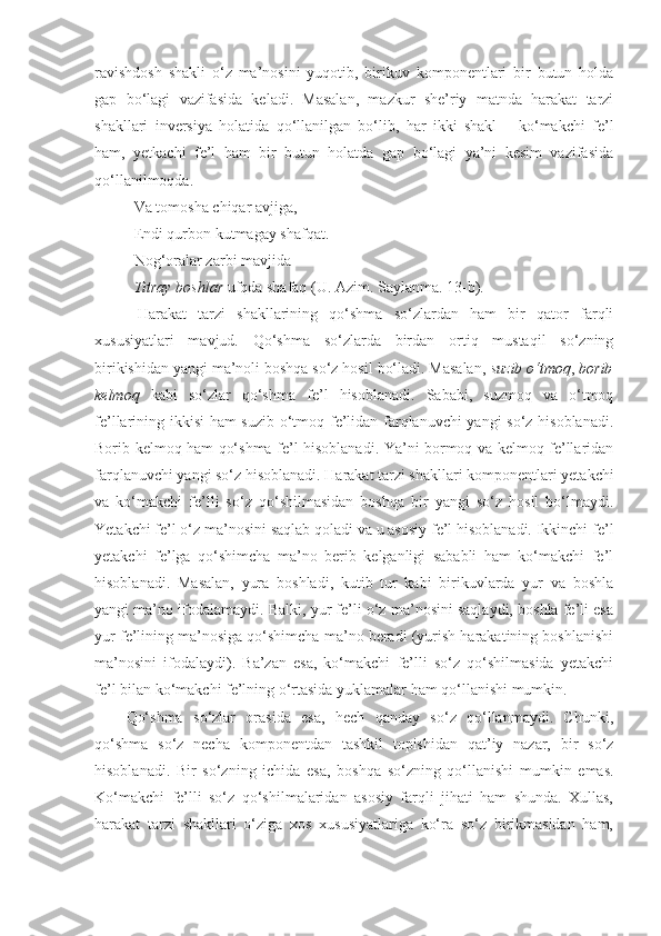 ravishdosh   shakli   o‘z   ma’nosini   yuqotib,   birikuv   komponentlari   bir   butun   holda
gap   bo‘lagi   vazifasida   keladi.   Masalan,   mazkur   she’riy   matnda   harakat   tarzi
shakllari   inversiya   holatida   qo‘llanilgan   bo‘lib,   har   ikki   shakl   –   ko‘makchi   fe’l
ham,   yetkachi   fe’l   ham   bir   butun   holatda   gap   bo‘lagi   ya’ni   kesim   vazifasida
qo‘llanilmoqda.
V а  tomosh а  chiqar avjig а,   
Endi qurbon kutmagay shafqat .   
Nog‘oralar zarbi mavjida  
Titray boshlar  ufqda shafaq   (U. Azim. Saylanma. 13-b) .  
  Harakat   tarzi   shakllarining   qo‘shma   so‘zlardan   ham   bir   qator   farqli
xususiyatlari   mavjud.   Qo‘shma   so‘zlarda   birdan   ortiq   mustaqil   so‘zning
birikishidan yangi ma’noli boshqa so‘z hosil bo‘ladi. Masalan,  suzib o‘tmoq ,  borib
kelmoq   kabi   so‘zlar   qo‘shma   fe’l   hisoblanadi.   Sababi,   suzmoq   va   o‘tmoq
fe’llarining ikkisi ham suzib o‘tmoq fe’lidan farqlanuvchi  yangi so‘z hisoblanadi.
Borib kelmoq ham qo‘shma fe’l hisoblanadi. Ya’ni bormoq va kelmoq fe’llaridan
farqlanuvchi yangi so‘z hisoblanadi. Harakat tarzi shakllari komponentlari yetakchi
va   ko‘makchi   fe’lli   so‘z   qo‘shilmasidan   boshqa   bir   yangi   so‘z   hosil   bo‘lmaydi.
Yetakchi fe’l o‘z ma’nosini saqlab qoladi va u asosiy fe’l hisoblanadi. Ikkinchi fe’l
yetakchi   fe’lga   qo‘shimcha   ma’no   berib   kelganligi   sababli   ham   ko‘makchi   fe’l
hisoblanadi.   Masalan,   yura   boshladi,   kutib   tur   kabi   birikuvlarda   yur   va   boshla
yangi ma’no ifodalamaydi. Balki, yur fe’li o‘z ma’nosini saqlaydi, boshla fe’li esa
yur fe’lining ma’nosiga qo‘shimcha ma’no beradi (yurish harakatining boshlanishi
ma’nosini   ifodalaydi).   Ba’zan   esa,   ko‘makchi   fe’lli   so‘z   qo‘shilmasida   yetakchi
fe’l bilan ko‘makchi fe’lning o‘rtasida yuklamalar ham qo‘llanishi mumkin.
Qo‘shma   so‘zlar   orasida   esa,   hech   qanday   so‘z   qo‘llanmaydi.   Chunki,
qo‘shma   so‘z   necha   komponentdan   tashkil   topishidan   qat’iy   nazar,   bir   so‘z
hisoblanadi.   Bir   so‘zning   ichida   esa,   boshqa   so‘zning   qo‘llanishi   mumkin   emas.
Ko‘makchi   fe’lli   so‘z   qo‘shilmalaridan   asosiy   farqli   jihati   ham   shunda.   Xullas,
harakat   tarzi   shakllari   o‘ziga   xos   xususiyatlariga   ko‘ra   so‘z   birikmasidan   ham, 