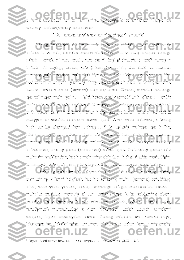 qo‘shma   so‘zlardan   ham   qo‘llanilishi   va   vazifasiga   ko‘ra   farqlanadi.   Ularga   xos
umumiy  jihat esa,shakliy tomonidadir. 
1.2. Harakat tarzi shakllarining o‘rganilish tarixi
Tilning   imkoniyat   sifatida   nutqda   ro‘yobga   chiqishi,   nutq   orqali   voqe
bo‘lishi-til   va   nutq   dialektik   munosabati   so‘zda   –   til   va   nutq   birligida   amalga
oshadi.   Demak,   til   nutq   orqali,   nutq   esa   til   boyligi   (materiali)   orqali   namoyon
bo‘ladi.   Til   boyligi,   asosan,   so‘z   (leksima)lar   bo‘lib,   ular   shakl   va   mazmun
tomoniga,ya’ni tovush va ma’no tarkibiga egadir. So‘z o‘zining anashu eng muhim
ikki tomoni bilan ijtimoiy-amaliy, ilmiy qiymatga ega bo‘ladi. So‘zning semantik
tuzilishi   bevosita   ma’no   (semema)   bilan   bog‘lanadi.   Chunki,   semantik   tuzilishga
ega bo‘lmagan ma’no yo‘q 1
. To‘g‘ri, bevosita so‘z sema bilan bog‘lanadi. Har bir
ma’no o‘z tarkibiga ko‘ra bog‘lanadi. U muayyan so‘zning mazmun tomonini hosil
qilib,   tovush   asosi-ifoda   tomoni   bilan   birgalikda,   bir   butun   holda   til   va   nutqda
muayyan   bir   vazifani   bajarishga   xizmat   qiladi.   Agar   ma’no   bo‘lmasa,   so‘zning
hech   qanday   ahamiyati   ham   qolmaydi.   So‘z   lug‘aviy   ma’noga   ega   bo‘lib,
leksemaga   aylanadi.   Leksema   ham   o‘z   navbatida   ham   shakl,   ham   mazmun
tomoniga   ega   bo‘ladi.   So‘zning   ma’nosi,   ma’no   tarkibi   muayyan   mantiqiy
bo‘laklardan, tarkibiy qismlar(semalardan) tashkil topadi. Bu tarkibiy qismlar so‘z
ma’nosini  shakllantirib, har  bir  ma’noning alohida til  birligi  sifatida mavjudligini
ta’minlaydi. So‘z ma’nosining tarkibiy qismlari nutqda muayyan xabar tashiydi.
…So‘zning ma’no tarkibini  o‘rganish, tahlil qilish so‘z ma’nosining tarkibiy
qismlarining   xillarini   belgilash,   har   bir   semaning   ma’no   (semema)   tarkibidagi
o‘rni,   ahamiyatini   yoritish,   boshqa   semalarga   bo‘lgan   munosabatini   ochish   -
ma’nolar   orasidagi   mantiqiy   aloqani   topish-shunga   ko‘ra   so‘zlarning   o‘zaro
paradigmatik   va   sintagmatik   munosabatlarga   kirishish,   so‘zlar   qatorini   tuzish,
paradigmatik   munosabatdagi   so‘zlarni   bir-biridan   farqlab   turuvchi   semalarni
aniqlash,   topish   imkoniyatini   beradi.   Buning   natijalari   esa,   semasiologiya,
leksikografiya,   leksikologiya,   umuman,   tilshunoslar   uchun   katta   ilmiy-amaliy
1
 Расулов Р. Ўзбек тили феълларининг маъно тузилиши. - Тошкент: Фан, 2005. – Б. 4. 