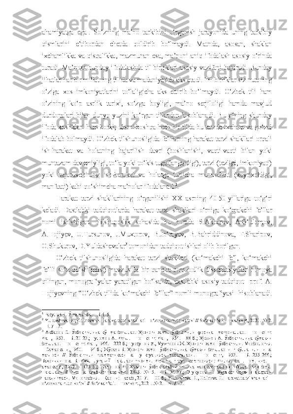 ahamiyatga   ega 1
.   So‘zning   ma’no   tarkibini   o‘rganish   jarayonida   uning   tarkibiy
qismlarini   e’tibordan   chetda   qoldirib   bo‘lmaydi.   Matnda,   asosan,   shaklan
ixchamlikka va qisqalikka, mazmunan esa, ma’noni aniq ifodalash asosiy o‘rinda
turadi.  Ma’noni   bunday ifodalashda  til  birliklari   asosiy  vazifani   bajaradi. Bunday
jihatlar har bir millatning tilida va madaniyatida aks etadi. Til birliklarisiz nutqning
o‘ziga   xos   imkoniyatlarini   to‘laligicha   aks   ettirib   bo‘lmaydi.   O‘zbek   tili   ham
o‘zining   ko‘p   asrlik   tarixi,   so‘zga   boyligi,   ma’no   serjiloligi   hamda   mavjud
durdonalari   bilan   dunyo   yuzini   ko‘rgan   tillardan   hisoblanadi.   Bu   tilning   shunday
ifoda xosliklari ham borki, ularni boshqa hech bir tilda bu tarzda ixcham va go‘zal
ifodalab bolmaydi. O‘zbek tilshunosligida fe’llarning harakat tarzi shakllari orqali
ish-harakat   va   holatning   bajarilish   davri   (boshlanishi,   vaqti-vaqti   bilan   yoki
muntazam davomiyligi, to‘la yoki to‘kis tugallanganligi), tarzi (tezligi, imkoniyati)
yoki   bajaruvchining   ish-harakat   va   holatga   turlicha   munosabati   (xayrixohligi,
manfaati) kabi qo‘shimcha ma’nolar ifodalanadi 2
.
Harakat   tarzi   shakllarining   o‘rganilishi   XX   asrning   40-50-yillariga   to‘g‘ri
keladi.   Dastlabki   tadqiqotlarda   harakat   tarzi   shakllari   o‘rniga   ko‘makchi   fe’llar
nomi   ishlatilgan.   Tilshunoslik   sohasida   bu   borada   S.Akbarov,   A.G‘ulomov,
A.Hojiyev,   U.Tursunov,   J.Muxtorov,   B.Jo‘rayev,   B.Bahriddinova,   F.Sharipov,
O.Shukurov, D.Yuldashevalar 3
 tomonidan tadqiqot ishlari olib borilgan.
O‘zbek   tilshunosligida   harakat   tarzi   shakllari   (ko‘makchi   fe’l,   ko‘makchi
fe’lli   so‘z   qo‘shilmasi)   mavzusida   bir   qancha   nomzodlik   dissertatsiyalari   himoya
qilingan,   monografiyalar   yaratilgan   bo‘lsa-da,   dastlabki   asosiy   tadqiqot     prof.   A.
Hojiyevning “O‘zbek  tilida ko‘makchi   fe’llar”  nomli  monografiyasi    hisoblanadi.
1
 Расулов Р. Ўша манба. – Б. 4-5.
2
 Yuldosheva D., Ortiqova G. Harakat tarzi shakllari – o‘zbekona nutq ko‘rki // So‘z san’ati. – Toshkent, 2021. № 2.
– B. 7-13. 
3
  Акбаров   С.   Ўзбек   тилида   қўшма   феъллар.   Ҳозирги   замон   ўзбек   тили   курсидан   материаллар.   –   Тошкент:
Фан, 1953. – Б. 20-23.; Ғуломов А. Феъл. – Тошкент: Фан, 1954. – 88 б.; Ҳожиев А. Ўзбек тилида кўмакчи
феъллар. – Тошкент: Фан, 1966. – 222 б.; Турсунов У., Мухторов Ж. Ҳозирги замон ўзбек тили. Морфология.
– Самарқанд, 1960. – 194 б.; Жўраев Б. Ҳозирги замон ўзбек тилида кўмакчи феълларнинг қўлланилиши ва
маъноси   //   Ўзбек   тили   грамматикаси   ва   пунктуацияси   масалалари.   –   Тошкент,   1953.   –   Б.   255-266.;
Баҳриддинова   Б.   Феъл   луғавий   шакллари   тизими.   Феълнинг   тур   категорияси:   Филол.   фан.   ном.   дис.   –
амарқанд,   2002.   –   135   б.;   Шарипов   Ф.   Ҳозирги   ўзбек   адабий   тилида   ҳаракат   тарзини   ифодаловчи   феъл
шакллари   //   Тил   ва   адабиёт   таълими.   2005.   №   5.   –   Б.   34-37.;   Шукуров   О.   Ҳаракат   тарзи   шакллари
парадигмаси. Монография. – Қарши: Насаф, 2017. – 100 б.; Yuldosheva D., Ortiqova G. Harakat tarzi shakllari –
o‘zbekona nutq ko‘rki // So‘z san’ati. – Toshkent, 2021. № 2. – B. 7-13. 