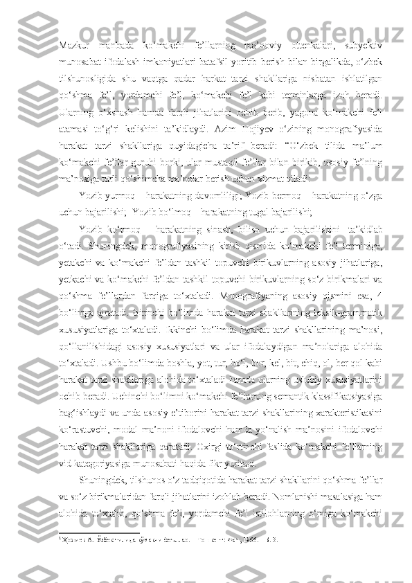 Mazkur   manbada   ko‘makchi   fe’llarning   ma’noviy   ottenkalari,   subyektiv
munosabat   ifodalash   imkoniyatlari   batafsil   yoritib   berish   bilan   birgalikda,   o‘zbek
tilshunosligida   shu   vaqtga   qadar   harkat   tarzi   shakllariga   nisbatan   ishlatilgan
qo‘shma   fe’l,   yordamchi   fe’l,   ko‘makchi   fe’l   kabi   terminlarga   izoh   beradi.
Ularning   o‘xshash   hamda   farqli   jihatlarini   ochib   berib,   yagona   ko‘makchi   fe’l
atamasi   to‘g‘ri   kelishini   ta’kidlaydi.   Azim   Hojiyev   o‘zining   monografiyasida
harakat   tarzi   shakllariga   quyidagicha   ta’rif   beradi:   “O‘zbek   tilida   ma’lum
ko‘makchi   fe’llar   guruhi   borki,   ular   mustaqil   fe’llar   bilan   birikib,   asosiy   fe’lning
ma’nosiga turli qo‘shimcha ma’nolar berish uchun xizmat qiladi: 
Yozib yurmoq – harakatning davomliligi; Yozib bermoq – harakatning o‘zga
uchun bajarilishi;  Yozib bo‘lmoq – harakatning tugal bajarilishi;
Yozib   ko‘rmoq   –   harakatning   sinash,   bilish   uchun   bajarilishini 1
  ta’kidlab
o‘tadi.   Shuningdek,   monografiyasining   kirish   qismida   ko‘makchi   fe’l   terminiga,
yetakchi   va   ko‘makchi   fe’ldan   tashkil   topuvchi   birikuvlarning   asosiy   jihatlariga,
yetkachi va ko‘makchi fe’ldan tashkil  topuvchi birikuvlarning so‘z birikmalari va
qo‘shma   fe’llardan   farqiga   to‘xtaladi.   Monografiyaning   asosiy   qismini   esa,   4
bo‘limga   ajratadi.   Birinchi   bo‘limda   harakat   tarzi   shakllarining   leksik-grammatik
xususiyatlariga   to‘xtaladi.   Ikkinchi   bo‘limda   harakat   tarzi   shakllarining   ma’nosi,
qo‘llanilishidagi   asosiy   xususiyatlari   va   ular   ifodalaydigan   ma’nolariga   alohida
to‘xtaladi. Ushbu bo‘limda boshla, yot, tur, bo‘l, bor, kel, bit, chiq, ol, ber qol kabi
harakat tarzi  shakllariga alohida to‘xtaladi  hamda ularning uslubiy xususiyatlarini
ochib beradi. Uchinchi bo‘limni ko‘makchi fe’llarning semantik klassifikatsiyasiga
bag‘ishlaydi va unda asosiy e’tiborini harakat tarzi shakllarining xarakteristikasini
ko‘rastuvchi,   modal   ma’noni   ifodalovchi   hamda   yo‘nalish   ma’nosini   ifodalovchi
harakat   tarzi   shakllariga   qaratadi.   Oxirgi   to‘rtinchi   faslida   ko‘makchi   fe’llarning
vid kategoriyasiga munosabati haqida fikr yuritadi.  
Shuningdek, tilshunos o‘z tadqiqotida harakat tarzi shakllarini qo‘shma fe’llar
va so‘z birikmalaridan farqli jihatlarini izohlab beradi. Nomlanishi masalasiga ham
alohida   to‘xtalib,   qo‘shma   fe’l,   yordamchi   fe’l   istilohlarning   o‘rniga   ko‘makchi
1
  Ҳожиев А. Ўзбек тилида кўмакчи феъллар. – Тошкент: Фан, 1966. – Б. 3. 