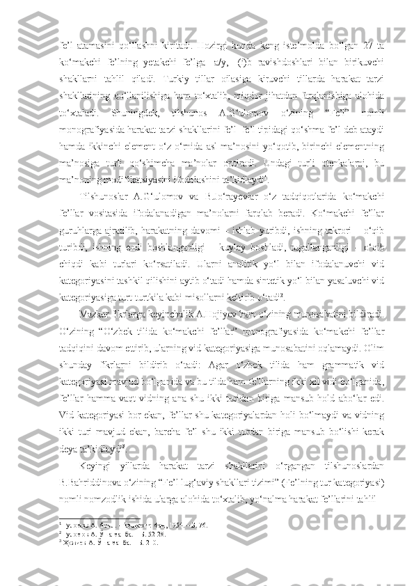 fe’l   atamasini   qo‘llashni   kiritadi.   Hozirgi   kunda   keng   iste’molda   bo‘lgan   27   ta
ko‘makchi   fe’lning   yetakchi   fe’lga   -a/y,   -(i)b   ravishdoshlari   bilan   birikuvchi
shakllarni   tahlil   qiladi.   Turkiy   tillar   oilasiga   kiruvchi   tillarda   harakat   tarzi
shakllarining   qo‘llanilishiga   ham   to‘xtalib,   miqdor   jihatdan   farqlanishiga   alohida
to‘xtaladi.   Shuningdek,   tilshunos   A.G‘ulomov   o‘zining   “Fe’l”   nomli
monografiyasida harakat tarzi shakllarini fe’l+fe’l tipidagi qo‘shma fe’l deb ataydi
hamda   ikkinchi   element   o‘z   o‘rnida   asl   ma’nosini   yo‘qotib,   birinchi   elementning
ma’nosiga   turli   qo‘shimcha   ma’nolar   orttiradi.   Undagi   turli   otenkalarni,   bu
ma’noning modifikatsiyasini ifodalashini ta’kidlaydi 1
. 
Tilshunoslar   A.G‘ulomov   va   B.Jo‘rayevlar   o‘z   tadqiqotlarida   ko‘makchi
fe’llar   vositasida   ifodalanadigan   ma’nolarni   farqlab   beradi.   Ko‘makchi   fe’llar
guruhlarga   ajratilib,   harakatning   davomi   –   ishlab   yuribdi,   ishning   takrori   –   o‘qib
turibdi,   ishning   endi   boshlanganligi   –   kuylay   boshladi,   tugallanganligi   –   o‘qib
chiqdi   kabi   turlari   ko‘rsatiladi.   Ularni   analitik   yo‘l   bilan   ifodalanuvchi   vid
kategoriyasini tashkil qilishini aytib o‘tadi hamda sintetik yo‘l bilan yasaluvchi vid
kategoriyasiga turt-turtkila kabi misollarni keltirib o‘tadi 2
. 
Ма zkur fikrlarga keyinchalik A.Hojiyev ham o‘zining munosabatini bildiradi.
O‘zining   “O‘zbek   tilida   ko‘makchi   fe’llar”   monografiyasida   ko‘makchi   fe’llar
tadqiqini davom ettirib, ularning vid kategoriyasiga munosabatini oqlamaydi. Olim
shunday   fikrlarni   bildirib   o‘tadi:   Agar   o‘zbek   tilida   ham   grammatik   vid
kategoriyasi mavjud bo‘lganida va bu tilda ham fe’llarning ikki xil vidi bo‘lganida,
fe’llar   hamma   vaqt   vidning   ana   shu   ikki   turidan   biriga   mansub   hold   abo‘lar   edi.
Vid kategoriyasi bor ekan, fe’llar shu kategoriyalardan holi bo‘lmaydi va vidning
ikki   turi   mavjud   ekan,   barcha   fe’l   shu   ikki   turdan   biriga   mansub   bo‘lishi   kerak
deya ta’kidlaydi 3
.  
Keyingi   yillarda   harakat   tarzi   shakllarini   o‘rgangan   tilshunoslardan
B.Bahriddinova o‘zining “Fe’l lug‘aviy shakllari tizimi” (Fe’lning tur kategoriyasi)
nomli nomzodlik ishida ularga alohida to‘xtalib, yo‘nalma harakat fe’llarini tahlil
1
  Ғуломов А. Феъл. – Тошкент: Фан, 1954. – Б. 76.
2
  Ғуломов А. Ўша манба. – Б. 52-28.
3
  Ҳожиев А. Ўша манба. – Б. 210. 