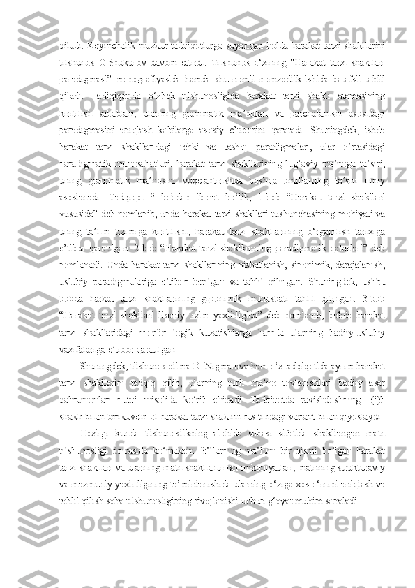 qiladi. Keyinchalik mazkur tadqiqotlarga suyangan holda harakat  tarzi shakllarini
tilshunos   O.Shukurov   davom   ettirdi.   Tilshunos   o‘zining   “Harakat   tarzi   shakllari
paradigmasi”   monografiyasida   hamda   shu   nomli   nomzodlik   ishida   batafsil   tahlil
qiladi.   Tadiqiqotida   o‘zbek   tilshunosligida   harakat   tarzi   shakli   atamasining
kiritilish   sabablari,   ularning   grammatik   ma’nolari   va   parchalanishi   asosidagi
paradigmasini   aniqlash   kabilarga   asosiy   e’tiborini   qaratadi.   Shuningdek,   ishda
harakat   tarzi   shakllaridagi   ichki   va   tashqi   paradigmalari,   ular   o‘rtasidagi
paradigmatik   munosabatlari,   harakat   tarzi   shakllarining   lug‘aviy   ma’noga   ta’siri,
uning   grammatik   ma’nosini   voqelantirishda   boshqa   omillarning   ta’siri   ilmiy
asoslanadi.   Tadqiqot   3   bobdan   iborat   bo‘lib,   1-bob   “Harakat   tarzi   shakllari
xususida” deb nomlanib, unda harakat tarzi shakllari tushunchasining mohiyati va
uning   ta’lim   tizimiga   kiritilishi,   harakat   tarzi   shakllarining   o‘rganilish   tarixiga
e’tibor   qaratilgan.   2-bob   “Harakat   tarzi   shakllarining   paradigmatik   qatorlari”   deb
nomlanadi. Unda harakat  tarzi  shakllarining nisbatlanish,  sinonimik, darajalanish,
uslubiy   paradigmalariga   e’tibor   berilgan   va   tahlil   qilingan.   Shuningdek,   ushbu
bobda   harkat   tarzi   shakllarining   giponimik   munosbati   tahlil   qilingan.   3-bob
“Harakat   tarzi   shakllari   lisoniy   tizim   yaxlitligida”   deb   nomlanib,   bobda   harakat
tarzi   shakllaridagi   morfonologik   kuzatishlarga   hamda   ularning   badiiy-uslubiy
vazifalariga e’tibor qaratilgan. 
Shuningdek, tilshunos olima D. Nigmatova ham o‘z tadqiqotida ayrim harakat
tarzi   shakllarini   tadqiq   qilib,   ularning   turli   ma’no   tovlanishlari   badiiy   asar
qahramonlari   nutqi   misolida   ko‘rib   chiqadi.   Tadqiqotda   ravishdoshning   –(i)b
shakli bilan birikuvchi ol harakat tarzi shaklini rus tilidagi variant bilan qiyoslaydi.
Hozirgi   kunda   tilshunoslikning   alohida   sohasi   sifatida   shakllangan   matn
tilshunosligi   doirasida   ko‘makchi   fe’llarning   ma’lum   bir   qismi   bo‘lgan   harakat
tarzi shakllari va ularning matn shakllantirish imkoniyatlari, matnning strukturaviy
va mazmuniy yaxlitligining ta’minlanishida ularning o‘ziga xos o‘rnini aniqlash va
tahlil qilish soha tilshunosligining rivojlanishi uchun g‘oyat muhim sanaladi.  