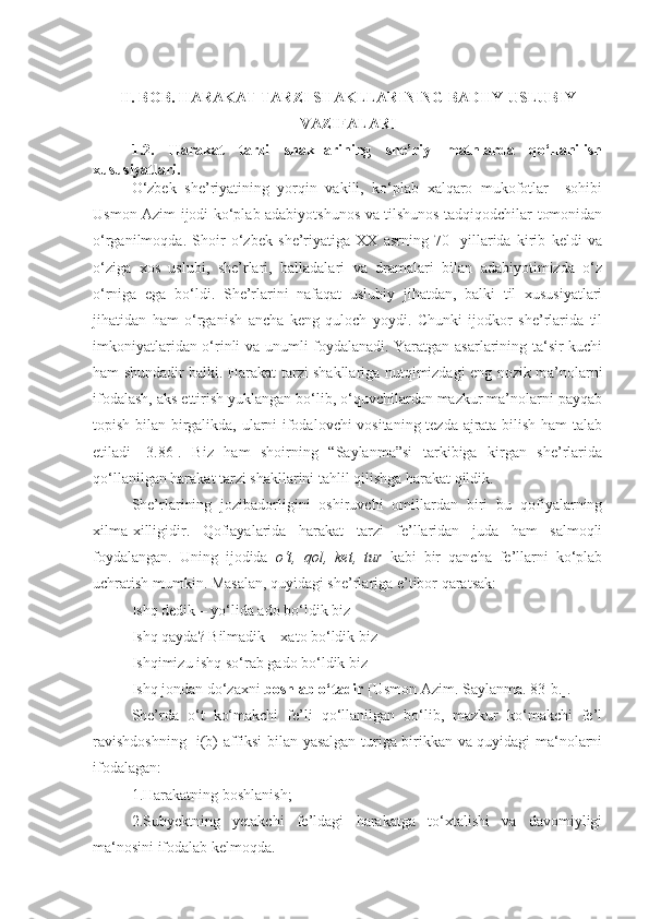 II. BOB.  HARAKAT TARZI SHAKLLARINING BADIIY-USLUBIY
VAZIFALARI
1.2.   Harakat   tarzi   shakllarining   she’riy   matnlarda   qo‘llanilish
xususiyatlari .
O‘zbek   she’riyatining   yorqin   vakili,   ko‘plab   xalqaro   mukofotlar     sohibi
Usmon Azim ijodi ko‘plab adabiyotshunos va tilshunos tadqiqodchilar tomonidan
o‘rganilmoqda.   Shoir   o‘zbek   she’riyatiga   XX   asrning   70-   yillarida   kirib   keldi   va
o‘ziga   xos   uslubi,   she’rlari,   balladalari   va   dramalari   bilan   adabiyotimizda   o‘z
o‘rniga   ega   bo‘ldi.   She’rlarini   nafaqat   uslubiy   jihatdan,   balki   til   xususiyatlari
jihatidan   ham   o‘rganish   ancha   keng   quloch   yoydi.   Chunki   ijodkor   she’rlarida   til
imkoniyatlaridan o‘rinli va unumli foydalanadi. Yaratgan asarlarining ta‘sir kuchi
ham shundadir balki. Harakat tarzi shakllariga nutqimizdagi eng nozik ma’nolarni
ifodalash, aks ettirish yuklangan bo‘lib, o‘quvchilardan mazkur ma’nolarni payqab
topish bilan birgalikda, ularni ifodalovchi vositaning tezda ajrata bilish ham talab
etiladi   [3.86].   Biz   ham   shoirning   “Saylanma”si   tarkibiga   kirgan   she’rlarida
qo‘llanilgan harakat tarzi shakllarini tahlil qilishga harakat qildik.
She’rlarining   jozibadorligini   oshiruvchi   omillardan   biri   bu   qofiyalarning
xilma-xilligidir.   Qofiayalarida   harakat   tarzi   fe’llaridan   juda   ham   salmoqli
foydalangan.   Uning   ijodida   o‘t,   qol,   ket,   tur   kabi   bir   qancha   fe’llarni   ko‘plab
uchratish mumkin. Masalan, quyidagi she’rlariga e’tibor qaratsak: 
Ishq dedik – yo‘lida ado bo‘ldik biz
Ishq qayda? Bilmadik – xato bo‘ldik biz
Ishqimizu ishq so‘rab gado bo‘ldik biz
Ishq jondan do‘zaxni  boshlab o‘tadir  [Usmon Azim. Saylanma. 83-b.].
She’rda   o‘t   ko‘makchi   fe’li   qo‘llanilgan   bo‘lib,   mazkur   ko‘makchi   fe’l
ravishdoshning -i(b) affiksi bilan yasalgan turiga birikkan va quyidagi ma‘nolarni
ifodalagan:
1.Harakatning boshlanish;
2.Subyektning   yetakchi   fe’ldagi   harakatga   to‘xtalishi   va   davomiyligi
ma‘nosini ifodalab kelmoqda. 