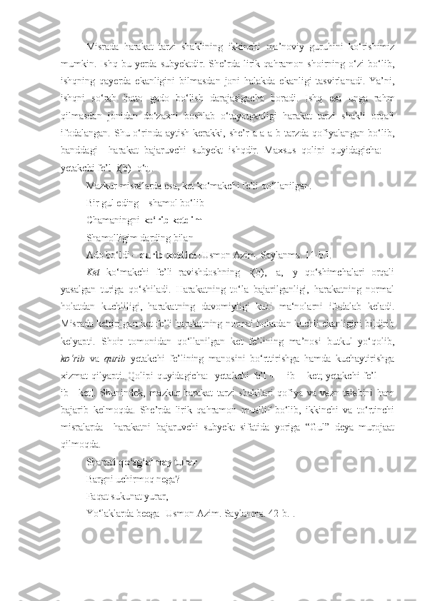 Misrada   harakat   tarzi   shaklining   ikkinchi   ma’noviy   guruhini   ko‘rishimiz
mumkin.   Ishq   bu   yerda   subyektdir.   She’rda   lirik   qahramon   shoirning   o‘zi   bo‘lib,
ishqning   qayerda   ekanligini   bilmasdan   joni   halakda   ekanligi   tasvirlanadi.   Ya’ni,
ishqni   so‘rab   hatto   gado   bo‘lish   darajasigacha   boradi.   Ishq   esa   unga   rahm
qilmasdan   jonidan   do‘zaxni   boshlab   o‘tayotganligi   harakat   tarzi   shakli   orqali
ifodalangan.   Shu  o‘rinda  aytish  kerakki,  she’r   a-a-a-b  tarzda  qofiyalangan  bo‘lib,
banddagi     harakat   bajaruvchi   subyekt   ishqdir.   Maxsus   qolipi   quyidagicha:   [-
yetakchi fe’l -i(b)+o‘t].    
Mazkur misralarda esa, ket ko‘makchi fe’li qo‘llanilgan.
Bir gul eding – shamol bo‘lib
Chamaningni  ko‘rib ketdim
Shamolligim darding bilan
Ado bo‘ldi –  qurib ketdim  [Usmon Azim. Saylanma. 11-b.].
Ket   ko‘makchi   fe’li   ravishdoshning   -i(b),   -a,   -y   qo‘shimchalari   orqali
yasalgan   turiga   qo‘shiladi.   Harakatning   to‘la   bajarilganligi,   harakatning   normal
holatdan   kuchliligi,   harakatning   davomiyligi   kabi   ma‘nolarni   ifodalab   keladi.
Misrada keltirilgan ket fe’li harakatning normal holatdan kuchli ekanligini bildirib
kelyapti.   Shoir   tomonidan   qo‘llanilgan   ket   fe’lining   ma’nosi   butkul   yo‘qolib,
ko‘rib   va   qurib   yetakchi   fe’lining   manosini   bo‘rttirishga   hamda   kuchaytirishga
xizmat qilyapti. Qolipi quyidagicha:  [yetakchi  fe’l + – ib + ket; yetakchi  fe’l  + –
ib+   ket].   Shunindek,   mazkur   harakat   tarzi   shakllari   qofiya   va   vazn   talabini   ham
bajarib   kelmoqda.   She’rda   lirik   qahramon   muallif   bo‘lib,   ikkinchi   va   to‘rtinchi
misralarda     harakatni   bajaruvchi   subyekt   sifatida   yoriga   “Gul”   deya   murojaat
qilmoqda.
  Shamol  qo‘zg‘almay turar  -
Bargni uchirmoq nega?
Faqat sukunat yurar,
Yo‘laklarda beega [Usmon Azim. Saylanma. 42-b.]. 