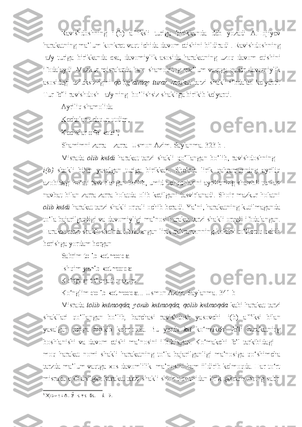 Ravishdoshning   i-(b)   affiksli   turiga   birikkanda   deb   yozadi   A.Hojiyev
harakatning ma’lum konkret vaqt ichida davom etishini bildiradi 1
. Ravishdoshning
-a/y   turiga   birikkanda   esa,   davomiylik   asosida   harakatning   uzoq   davom   etishini
ifodalaydi.  Mazkur   misralarda ham   shamolning  ma’lum   vaqtga  qadar   davomiylik
asosidagi   uzluksizligini   qo‘zg‘almay   turar   harakat   tarzi   shakli   ifodalab   kelyapti.
Tur fe’li ravishdosh –a/y ning  bo‘lishsiz shakliga birikib kelyapti. 
      Ayriliq shamolida 
Kechalar uchqun otdim,
Kechalar  olib ketdi ,
Shamimni zarra – zarra [Usmon Azim. Saylanma. 323-b].
Misrada   olib   ketdi   harakat   tarzi   shakli   qo‘llangan   bo‘lib,   ravishdoshning   -
i(b)   shakli   bilan   yasalgan   turiga   birikkan.   She’rda   lirik   qahramonning   ayriliq
azobidagi holati tasvirlangan bo‘lib, umid uchqunlarini ayriliqning shamoli tunlari
navbat   bilan   zarra-zarra   holatda   olib   ketilgani   tasvirlanadi.   Shoir   mazkur   holatni
olib ketdi  harakat tarzi shakli orqali ochib beradi. Ya’ni, harakatning kutilmaganda
to‘la bajarilganligi va davomiyligi ma’nosi harakat tarzi shakli orqali ifodalangan.
Harakat tarzi shakli she’rda ifodalangan lirik qahramonning holatni to‘liqroq ochib
berishga yordam bergan 
Sabrim  tolib ketmoqda
Ishqim  yonib ketmoqda  
Ko‘nglim to‘lmadi manim-
Ko‘nglim  qolib ketmoqda ...[Usmon Azim. Saylanma. 341-b]
Misrada   tolib ketmoqda, yonib ketmoqda, qolib ketmoqda   kabi harakat tarzi
shakllari   qo‘llangan   bo‘lib ,   barchasi   ravishdosh   yasovchi   -i(b)   affiksi   bilan
yasalgan   turiga   birikib   kelmoqda.   Bu   yerda   ket   ko‘makchi   fe’li   harakatning
boshlanishi   va   davom   etishi   ma’nosini   ifodalagan.   Ko‘makchi   fe’l   tarkibidagi   –
moq   harakat   nomi   shakli   harakatning   to‘la   bajarilganligi   ma’nosiga   qo‘shimcha
tarzda ma’lum vaqtga xos davomlilik   ma’nosini ham iildirib kelmoqda. Har to‘rt
misrada qo‘llanilgan harakat tarzi shakli shoir tomonidan lirik qahramonning sabri
1
  Ҳожиев А. Ўша манба. – Б. 19. 