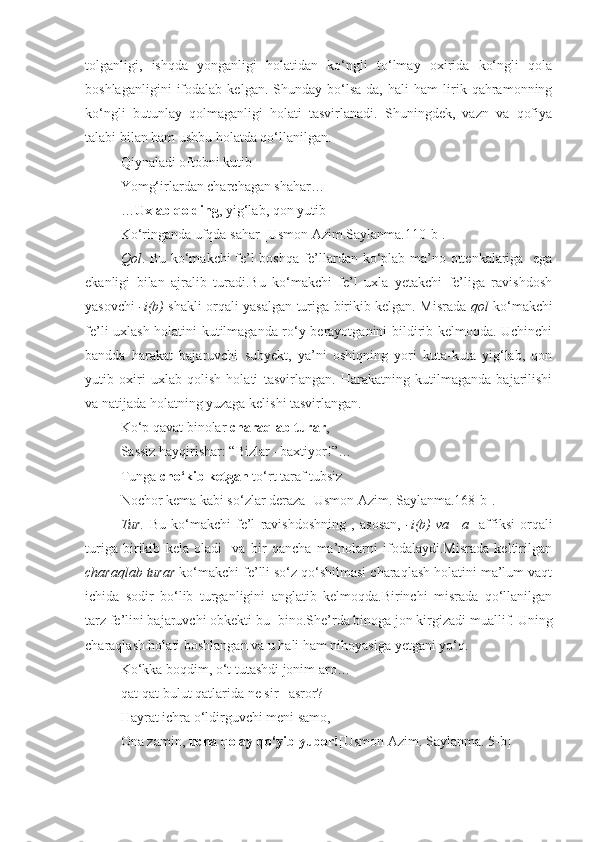 tolganligi,   ishqda   yonganligi   holatidan   ko‘ngli   to‘lmay   oxirida   ko‘ngli   qola
boshlaganligini   ifodalab   kelgan.   Shunday   bo‘lsa-da,   hali   ham   lirik   qahramonning
ko‘ngli   butunlay   qolmaganligi   holati   tasvirlanadi.   Shuningdek,   vazn   va   qofiya
talabi bilan ham ushbu holatda qo‘llanilgan.
Qiynaladi oftobni kutib
Yomg‘irlardan charchagan shahar…
… Uxlab qolding , yig‘lab, qon yutib
Ko‘ringanda ufqda sahar [Usmon Azim.Saylanma. 110 -b].
Qol . Bu ko‘makchi fe’l boshqa fe’llardan ko‘plab ma’no ottenkalariga   ega
ekanligi   bilan   ajralib   turadi.Bu   ko‘makchi   fe’l   uxla   yetakchi   fe’liga   ravishdosh
yasovchi   -i(b)   shakli orqali yasalgan turiga birikib kelgan. Misrada   qol   ko‘makchi
fe’li uxlash holatini kutilmaganda ro‘y berayotganini bildirib kelmoqda. Uchinchi
bandda   harakat   bajaruvchi   subyekt,   ya’ni   oshiqning   yori   kuta-kuta   yig‘lab,   qon
yutib   oxiri   uxlab   qolish   holati   tasvirlangan.   Harakatning   kutilmaganda   bajarilishi
va natijada holatning yuzaga kelishi tasvirlangan.
Ko‘p qavat binolar  charaqlab turar ,
Sassiz hayqirishar: “Bizlar –baxtiyor!”…
Tunga  cho‘kib ketgan  to‘rt taraf tubsiz
Nochor kema kabi so‘zlar deraza [Usmon Azim.  Saylanma.168-b].
Tur.   Bu   ko‘makchi   fe’l   ravishdoshning   ,   asosan,   -i(b)   va   –a     affiksi   orqali
turiga   birikib   kela   oladi     va   bir   qancha   ma’nolarni   ifodalaydi.Misrada   keltirilgan
charaqlab turar  ko‘makchi fe’lli so‘z qo‘shilmasi charaqlash holatini ma’lum vaqt
ichida   sodir   bo‘lib   turganligini   anglatib   kelmoqda.Birinchi   misrada   qo‘llanilgan
tarz fe’lini bajaruvchi obkekti bu- bino.She’rda binoga jon kirgizadi muallif.  Uning
charaqlash holati boshlangan va u hali ham nihoyasiga yetgani yo‘q.
Ko‘kka boqdim, o‘t tutashdi jonim aro…
qat-qat bulut qatlarida ne sir –asror?
Hayrat ichra o‘ldirguvchi meni samo,
Ona zamin,  ucha qolay   qo‘yib yubor! [Usmon Azim.  Saylanma. 5-b] 