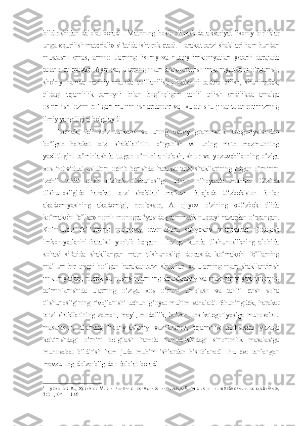 bildirishidan   dalolat   beradi 1
.   M atnning   hosil   qilinishida   aksariyat   lisoniy   birliklar
unga «qurilish materiali» sifatida ishtirok etadi. Harakat tarzi shakllari ham bundan
mustasno   emas,   ammo   ularning   lisoniy   va   nutqiy   imkoniyatlari   yetarli   darajada
tadqiq etilmagan. Ayniqsa, ularning matn shakllantirish imkoniyatlarini o‘rganish,
she’riy   hamda   nazmiy   matnda   qo‘llanilish   jihatlarini   tadqiq   qilish,   shuningdek,
tildagi   tejamlilik   tamoyili   bilan   bog‘liqligini   tahlil   qilish   endilikda   amalga
oshirilish lozim  bo‘lgan  muhim  ishlardandir  va   xuddi  shu  jihat  tadqiqotimizning
ilmiy yangiligini belgilaydi.   
Demak,   fe’l   so‘z   turkumi   va   uning   asosiy   grammatik   kategoriyalaridan
bo‘lgan   harakat   tarzi   shakllarinini   o‘rganish   va   uning   matn   mazmunning
yaxlitligini   ta’minlashda   tutgan   o‘rnini   aniqlash,   shoir   va   yozuvchilarning   o‘ziga
xos  individual  uslubini   ochib berishda  harakat   tarzi  shakllarining  tutgan  o‘rninini
izchil   tahlil   etish   o‘zbek   tilshunosligi   uchun   nihoyatda   muhim.   O‘zbek
tilshunosligida   harakat   tarzi   shakllari   ma’lum   darajada   O‘zbekiston   fanlar
akademiyasining   akademigi,   professor,   A.Hojiyev   o‘zining   «O‘zbek   tilida
ko‘makchi fe’llar» nomli monografiyasida grammatik nuqtayi nazardan o‘rgangan.
Ko‘makchi   fe’llarning   ma’noviy   ottenkalari,   subyektiv   munosabat   ifodalash
imkoniyatlarini   batafsil   yoritib   bergan.   Hozirgi   kunda   tilshunoslikning   alohida
sohasi   sifatida   shakllangan   matn   tilshunosligi   doirasida   ko‘makchi   fe’llarning
ma’lum   bir   qismi   bo‘lgan   harakat   tarzi   shakllari   va   ularning   matn   shakllantirish
imkoniyatlari, poetik va nasriy matnning strukturaviy va mazmuniy yaxlitligining
ta’minlanishida   ularning   o‘ziga   xos   o‘rnini   aniqlash   va   tahlil   etish   soha
tilshunosligining   rivojlanishi   uchun   g‘oyat   muhim   sanaladi.   Shuningdek,   harakat
tarzi   shakllarining   zamon,  mayl,   modallik,  ba’zan   jins   kategoriyasiga   munosabati
masalasini,   ularning   badiiy-uslubiy   vazifalarini,   tejamlilik   hodisasini   yuzaga
keltirishdagi   o‘rnini   belgilash   hamda   nomlanishidagi   sinonimlik   masalasiga
munosabat   bildirish   ham   juda   muhim   ishlardan   hisoblanadi.   Bu   esa   tanlangan
mavzuning dolzarbligidan dalolat beradi. 
1
  Нурмонов  А.,  Ҳакимов  М.  Лингвистик  прагматиканинг  назарий  шаклланиши.  «Ўзбек  тили  ва   адабиёти»,
2001, №4. – Б.56 