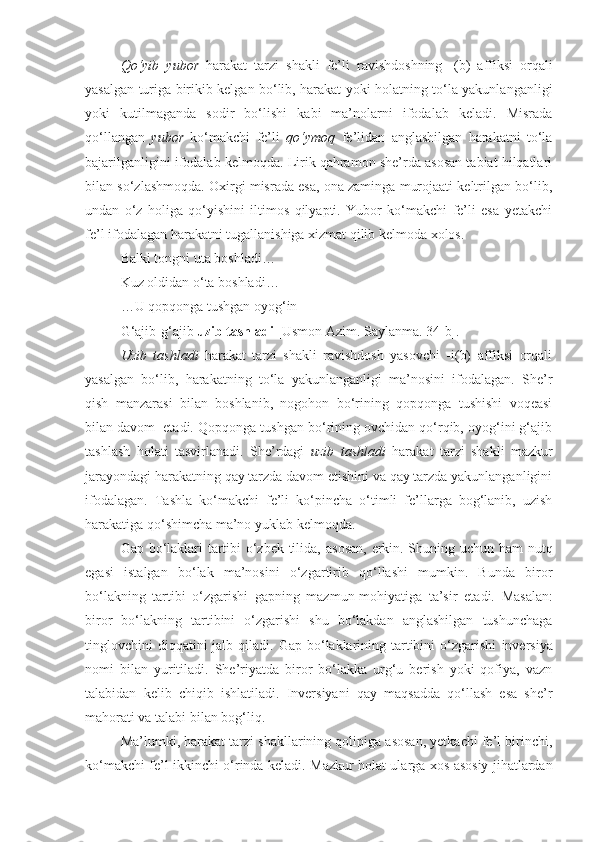 Qo‘yib   yubor   harakat   tarzi   shakli   fe’li   ravishdoshning   -(b)   affiksi   orqali
yasalgan turiga birikib kelgan bo‘lib, harakat yoki holatning to‘la yakunlanganligi
yoki   kutilmaganda   sodir   bo‘lishi   kabi   ma’nolarni   ifodalab   keladi.   Misrada
qo‘llangan   yubor   ko‘makchi   fe’li   qo‘ymoq   fe’lidan   anglashilgan   harakatni   to‘la
bajarilganligini ifodalab kelmoqda. Lirik qahramon she’rda asosan tabiat hilqatlari
bilan so‘zlashmoqda. Oxirgi misrada esa, ona zaminga murojaati keltrilgan bo‘lib,
undan   o‘z   holiga   qo‘yishini   iltimos   qilyapti.   Yubor   ko‘makchi   fe’li   esa   yetakchi
fe’l ifodalagan harakatni tugallanishiga xizmat qilib kelmoda xolos. 
Balki tongni uta boshladi…
Kuz oldidan o‘ta boshladi…
…U qopqonga tushgan oyog‘in
G‘ajib-g‘ajib  uzib tashladi  [Usmon Azim. Saylanma. 34-b].
Uzib   tashladi   harakat   tarzi   shakli   ravishdosh   yasovchi   -i(b)   affiksi   orqali
yasalgan   bo‘lib,   harakatning   to‘la   yakunlanganligi   ma’nosini   ifodalagan.   She’r
qish   manzarasi   bilan   boshlanib,   nogohon   bo‘rining   qopqonga   tushishi   voqeasi
bilan davom  etadi. Qopqonga tushgan bo‘rining ovchidan qo‘rqib, oyog‘ini g‘ajib
tashlash   holati   tasvirlanadi.   She’rdagi   uzib   tashladi   harakat   tarzi   shakli   mazkur
jarayondagi harakatning qay tarzda davom etishini va qay tarzda yakunlanganligini
ifodalagan.   Tashla   ko‘makchi   fe’li   ko‘pincha   o‘timli   fe’llarga   bog‘lanib,   uzish
harakatiga qo‘shimcha ma’no yuklab kelmoqda. 
Gap bo‘laklari tartibi o‘zbek tilida,   asosan, erkin.   Shuning uchun ham nutq
egasi   istalgan   bo‘lak   ma’nosini   o‘zgartirib   qo‘llashi   mumkin.   Bunda   biror
bo‘lakning   tartibi   o‘zgarishi   gapning   mazmun-mohiyatiga   ta’sir   et adi.   Masalan:
biror   bo‘lakning   tartibini   o‘zgarishi   shu   bo‘lakdan   anglashilgan   tushunchaga
tinglovchini  diqqatini  jalb  qiladi. Gap  bo‘laklarining  tartibini   o‘zgarishi   inversiya
nomi   bilan   yuritiladi.   She’riyatda   biror   bo‘lakka   urg‘u   berish   yoki   qofiya,   vazn
talabidan   kelib   chiqib   ishlatiladi.   Inversiyani   qay   maqsadda   qo‘llash   esa   she’r
mahorati va  talabi  bilan  bog‘liq.
Ma’lumki, harakat tarzi shakllarining qolipiga asosan, yetkachi fe’l birinchi,
ko‘makchi fe’l ikkinchi o‘rinda keladi.   Mazkur holat ularga xos asosiy jihatlardan 