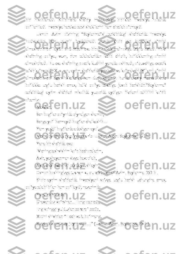 biri   hisoblanadi.   Ko‘pincha   she’riy   matnlardagi   birliklar   inversiya   holatida
qo‘llaniladi. Inversiya harakat tarzi shakllarini ham chetlab o‘tmaydi. 
Usmon   Azim   o‘zining   “Saylanma”si   tarkibidagi   she’rlarida   inversiya
hodisasidan   ham   unumli   foydalanadi.   Bunda   shoir   gap   bo‘laklari   o‘rnini
almashtirib   qo‘llaydi.   Shu   orqali   esa   biror   bo‘lak   ma’nosiga   urg‘u   beradi.   Yoki
she’rning   qofiya,   vazn,   ritm   talabalaridan   kelib   chiqib,   bo‘laklarning   o‘rnini
almashtiradi. Bu esa  she’rning poetik kuchini yanada oshiradi, o‘quvchiga estetik
ta’sir ko‘rsatadi. Xususan, ayrim she’rlarida yetakchi va ko‘makchi fe‘llarni o‘rnini
almashtirib   qo‘llagan   holatlariga   ham   duch   kelamiz.   Bunda   asosiy   maqsad   biror
bo‘lakka   urg‘u   berish   emas,   balki   qofiya   talabiga   javob   berishdir.”Saylanma”
tarkibidagi   ayrim   she’rlari   misolida   yuqorida   aytilgan   fikrlarni   tahlilini   ko‘rib
o‘tamiz:
Masalan,
Sen-bog‘lar qo‘ynida qiynalgan shamol,
Senga yo‘l bermaydi bog‘lar chalkashib…
Yam-yashil bog‘larda adashgan ayol,
Men olov ichida  qoldim adashib   [Usmon Azim. Saylanma.  290 -b].
Yana bir she’rida esa:
 Mening tashvishim ko‘p bechoralarim,
Axir, yashayapman sizga baxt tilab,
Axir, men osmonni qanday tashlayin,
Osmon boshingizga  tushar-ku qulab  [Usmon Azim. Saylanma.  252 -b].
Shoir   ayrim   she’rlarida   inversiyani   so‘zga   urg‘u   berish   uchungina   emas,
qofiya talabi bilan ham qo‘llaydi, nazarimda. 
Yana bir o‘rinda:
Chavandoz xo‘rsinar…Tong otar edi,
Eng so‘nggi yulduzlar  borardi botib ,
Xotini shivirlar: “Hech xafa bo‘lmang,
Sizga ot olamiz uy-joyni sotib…” (Usmon Azim. Saylanma.  35- b.) 