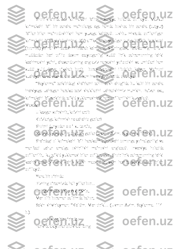 Shoir   she’rida   bor   ko‘makchi   fe’lini   inversiya   holatida   qo‘llaydi.   Mazkur
ko‘makchi   fe’l   bir   qancha   ma’nolarga   ega   hamda   boshqa   bir   qancha   (tur,yur)
fe’llar   bilan   ma’nodoshlikni   ham   yuzaga   keltiradi.   Ushbu   misrada   qo‘llanilgan
ko‘makchi fe’l ravishdoshning –i(b) affiksi bilan yasalgan turiga birikib, harakatni
(botmoq) yo‘nalish nuqtasini ifodalab kelmoqda. Shuningdek, harakatning ma’lum
muddatdan   beri   to‘liq   davom   etayotganligi   xuddi   lirik   qahramonning   ichki
kechimasini   ya’ni,   chavandozning   eng   aziz   narsasini   yo‘qotishi   va   umidlari   ham
xuddi   yulduzlarga   o‘xshab   botib     borayotganligini   ifodalab   kelgan.   Ma’noni
kuchaytirish va vazn talabi uchun ham inversiya holatida qo‘llaydi.
“Saylanma”   tarkibidagi   she’rlarni   tahlil   etish   chog‘ida   bu   kabi   bir   qancha
inersiyaga   uchragan   harakat   tarzi   shakllarini   uchratishimiz   mumkin.   Ba’zan   esa,
ko‘makchi fe’l tarkibida ta’kid yuklamasining ham qo‘llanilishi kuzatiladi. 
Masalan:
U kezgan xo‘rsinib, ko‘zini artib-
Ko‘zlariga ko‘nmish ne achchiq gaplar?-
Shoirni dunyodan  oldi-ku tortib ,
Xalqiga aytmagan muqaddas gaplar   (Usmon Azim. Saylanma.  102- b.).
She’rdagi ol ko‘makchi fe’li harakatni bajaruvchi tomonga yo‘nalganligi va
manfaati   uchun   amalga   oshirilishi   ma’nosini   anglatadi.   Inversiya   holatida
qo‘llanilib, -ku ta’kid yuklamasi bilan qo‘llanilgan. Shoir lirik qahramonning ichki
kechimlarini   to‘liqroq   ochib   berish   maqsadida,   vazn   hamda   qofiya   talabi   bilan
qo‘llaydi. 
Yana bir o‘rinda:
Bizning o‘rtamizda hali yillar bor…
Uning orzulari  qolganda qurib ,
Men olib boraman qalbimda bahor,
Sekin   shivirlayman:   “Keldim.   Men   tirik!...   (Usmon   Azim.   Saylanma.   114-
b.).
Boshqa bir o‘rinda :
Farishta aktyorlar qotishadi dong 