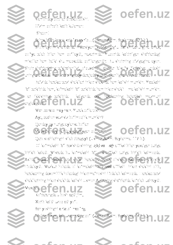 Kamonday tortilar direktorqoshi.
O‘zim qo‘rqib ketib kulaman:
-Shaton!
Sahna bilan hayot  ketdi adashib …(Usmon Azim. Saylanma.  132- b.).
Shoir   ayrim   she’rlarida   inversiyani   so‘zga   urg‘u   berish   uchungina   emas,
qofiya   talab   bilan   ham   qo‘llaydi,   nazarimda.   Yuqorida   keltirilgan   she’rlardagi
misollar   ham   balki   shu   maqsadda   qo‘llangandir.   Bu   shoirning   o‘zigagina   ayon.
Shoir   she’rlarining   ta’sirchanligi,   o‘quvchini     chuqur   falsafiy   fikrlashga   undashi
uning individual mahoratining qay darajada yuqori ekanligini ko‘rsatib turadi.
Ba’zida harakat tarzi shakllari inkor shaklida ham kelishi mumkin. Yetakchi
fe’l tarkibida ham, ko’makchi fe’l tarkibida ham inkor shakli – ma kelishi mumkin.
Har   ikkisining   tarkibida     kelganda   esa,   harakatning   bajarilish   mazmuni
anglashiladi. 
Men  bora olmayman . Yurak to‘la tosh.
Ayt, qachon vaznsiz bo‘lmoqlik mumkin?
Qanday oy nuriga aylansa bo‘lar
Va qachon oy nuriday sarg‘aygan qo‘llarim
Qaro sochlaringni silab titragay? (Usmon Azim. Saylanma.  117- b.).
 Ol ko‘makchi fe’l ravishdoshning   - i(b) va  –  a/y  affiksi bilan yasalgan turiga
birikib   keladi.   Misrada   bu   ko‘makchi   fe’l   -   a   affiksli   turiga   birikib   kelmoqda.
Aslida   mazkur   harakat   tarzi   shakli   harakatni   bajara   olishga   imkoniyat   ma’nosi ni
ifodalaydi.   M azkur   holatda   ol   ko‘makchi   fe’li   - ma   affiksli     inkor   shaklini   olib,
harakatning  davomli lik holatdagi  inkor ma’nosini ifodalab kelmoqda.  Harakat tarzi
shakllarining inkor shaklida kelishi Usmon Azimning she’rlarida ko‘plab uchraydi.
Masalan,
Ro‘parangda u bosh egdi jim,
Xorib keldi-uzoq edi yo‘l.
Sen yoshingni  arta bilmading .
“Salom” ham deb uzatmading qo‘l   (Usmon Azim. Saylanma.  163- b.). 