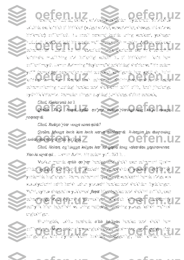 Personajlar   nutqida,   asosan,   so‘zlashuv   uslubidan   foydalanadi.   So‘zlashuv
uslubida esa ko‘plab til birliklari (vulgar so‘zlar, varvarizmlar, shevaga oid so‘z va
birikmalar)   qo‘llaniladi.   Bu   orqali   personaj   haqida   uning   xarakteri,   yashagan
hudududi, kasb-kori kabi bir qancha ma’lumotlar olish mumkin. Asosan, epik asar
qahramonlari   nutqida   bu   hol   kuzatiladi.   Lirik   asarlarda   esa   lirik   qahramon
ko‘pincha   muallifning   o‘zi   bo‘lanligi   sababli   bu   til   birliklarini     ko‘p   ham
qo‘llanilmaydi. Usmon Azimning “Saylanma”si tarkibidagi she’rlar va “Bir qadam
yo‘l”   dramasidagi   personajlar   nutqini   taqqoslab   ko‘rilganda   ham   xuddi   shu   holni
ko‘rishimiz   mumkin.   Drama   bosh   qahramoni   cholning   va   boshqa   bir   qator
qahramonlarning   nutqidagi   harakat   tarzi   shakllarini   tahlil   qilib,   farqli   jihatlariga
oydinlik kiritamiz. Dramadan olingan quyidagi jumlalarga e’tibor qaratsak,
Chol.   Ке chirimli bo‘l .
Qosim .   Хo‘p.   Faqat   aytib   qo‘yay   xudojo‘ylaringizning   ko‘pi   menga
yoqmaydi.
Chol .   Xudojo‘ylar senga nima qildi ?
Qosim.   Menga   hech   kim   hech   narsa   qilolmaydi.   Eshagim   bu   dunyoning
suvlaridan qariyb o‘tib bo‘lgan .
Chol.   Bolam,   og‘zingga   kelgan   har   xil   gapni   tong   sahardan   gapiraverma.
Yaxshi niyat qil... [ Usmon Azim. Bir qadam yo‘l. 292-b.].
Mazkur   matnda   aytib   qo‘yay   harakat   tarzi   shakli   asar   qahramoni   Qosim
tilidan   aytilgan.   Ko‘makchi   fe’l   yetakchi   fe’lga   ravishdosh   yasovchi   -i(b)   affiksi
yordamida bog‘langan. Drama qahramoni Qosimning xarakterini hamda o‘ziga xos
xususiyatlarini   ochib   berish   uchun   yozuvchi   harakat   tarzi   shaklidan   foydalangan.
Ya’ni, ayiruv-chegaralov yuklamasi   faqat   bilan harakat tarzi shaklini qo‘llab, asar
qahramoniga   xudojo‘ylarning   yoqmasligini   ta’kidlab   ko‘rsatgan.   H arakatning
qat’iylik   bilan   bajarilishi   va   uning   natijasida   holatning   yuzaga   kelishi   ma’nosi
anglashilgan.
Shuningdek,   ushbu   parchada   o‘tib   bo‘lgan   harakat   tarzi   shakli   ham
qo‘llanilgan.   Mazmunidan   ham   anglashiladiki,   Qosimning   umri   qariyb   o‘tib
bo‘lganligi,   ko‘p   qiyinchiliklarni   boshdan   o‘tkazganligi,   hech   kimdan   hatto 