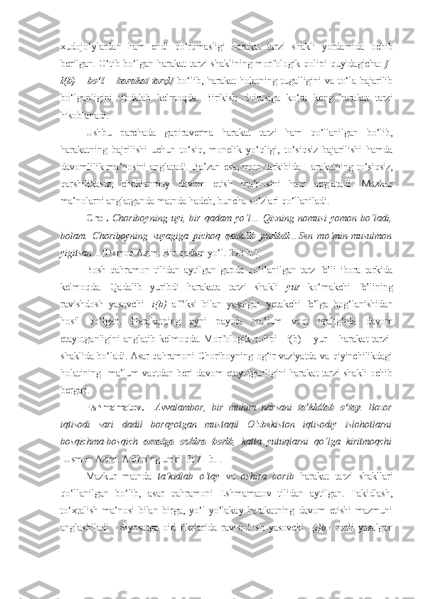 xudojo‘ylardan   ham   endi   qo‘rqmasligi   harakat   tarzi   shakli   yordamida   ochib
berilgan. O‘tib bo‘lgan harakat tarzi shaklining morfologik qolipi quyidagicha:   [-
i(b)  +   bo‘l   =  harakat   tarzi]   bo‘lib,  harakat-holatning  tugalligini   va  to‘la  bajarilib
bo‘lganligini   ifodalab   kelmoqda.   Birikish   doirasiga   ko‘ra   keng   harakat   tarzi
hisoblanadi.
Ushbu   parchada   gapiraverma   harakat   tarzi   ham   qo‘llanilgan   bo‘lib,
harakatning   bajrilishi   uchun   to‘siq,   monelik   yo‘qligi,   to‘siqsiz   bajarilishi   hamda
davomlilik ma’nosini anglatadi.   Ba’zan esa, matn tarkibida Harakatning to‘siqsiz,
qarshilikasiz,   cheklanmay   davom   etish   ma’nosini   ham   anglatadi.   Mazkur
ma’nolarni anglatganda matnda hadeb, buncha so‘zlari qo‘llaniladi.
Chol.   Choriboyning   uyi,  bir   qadam   yo‘l…   Qizning   nomusi   yomon   bo‘ladi,
bolam.   Chorib oyning   suyagiga   pichoq   qadalib   yuribdi …Sen   mo‘min-musulmon
yigitsan … [Usmon Azim. Bir qadam yo‘l. 293-b.].
Bosh   qahramon   tilidan   aytilgan   gapda   qo‘llanilgan   tarz   fe’li   ibora   tarkida
kelmoqda.   Qadalib   yuribdi   harakata   tarzi   shakli   yur   ko‘makchi   fe’lining
ravishdosh   yasovchi   - i(b)   affiksi   bilan   yasalgan   yetakchi   fe’lga   bog‘lanishidan
hosil   bo‘lgan.   Harakatning   ayni   paytda   ma‘lum   vaqt   oralig‘ida   davom
etayotganligini anglatib kelmoqda. M orfologik qolipi   [-i(b)  +   yur   = harakat  tarzi]
shaklida bo‘ladi. Asar qahramoni Choriboyning og‘ir vaziyatda va qiyinchilikdagi
holatining   ma’lum  vaqtdan beri  davom etayotganligini  harakat  tarzi shakli  ochib
bergan. 
Eshmamatov.     Avvalambor,   bir   muhim   narsani   ta’kidlab   o‘tay .   Bozor
iqtisodi   sari   dadil   borayotgan   mustaqil   O‘zbekiston   iqtisodiy   islohotlarni
bosqichma-bosqich   amalga   oshira   borib ,   katta   yutuqlarni   qo‘lga   kiritmoqchi
[Usmon Azim. Adibning umri. 307 - b.].
Mazkur   matnda   ta’kidlab   o‘tay   va   oshira   borib   harakat   tarzi   shakllari
qo‘llanilgan   bo‘lib,   asar   qahramoni   Eshmamatov   tilidan   aytilgan.   Takidlash,
to‘xtalish   ma’nosi   bilan   birga,   yo‘l-yo‘lakay   harakatning   davom   etishi   mazmuni
anglashiladi.     Siyosatga   oid   fikrlarida   ravishdosh   yasovchi   -(i)b   orqali   yasalgan 