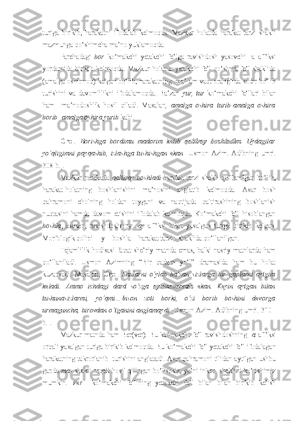 turiga   birikib,   harakatni   ifodalab   kelmoqda.   Mazkur   holatda   harakat   tarzi   shakli
mazmunga qo‘shimcha ma’no yuklamoqda.
Parchadagi   bor   ko‘makchi   yetakchi   fe’lga   ravishdosh   yasovchi   -a   affiksi
yordamida   birikib   kelmoqda.   Mazkur   holatda   yetakchi   fe’l   qo‘shma   fe’l   shaklida
(amalga oshirmoq) kelgan bo‘lib, harakatning  ma’lum vaqt oralig‘ida sodir bo‘lib
turishini   va   davomlilikni   ifodalamoqda.   Ba’zan   yur,   tur   ko‘makchi   fe‘llari   bilan
ham     ma’nodoshlik   hosil   qiladi.   Masalan ,   amalga   oshira   turib-amalga   oshira
borib  - amalga oshira yurib  kabi.
Chol .   Borishga   bordimu   madorim   ketib   qaltiray   boshladim .   Uydagilar
yo‘qligimni   payqashib,   izlashga   tushishgan   ekan   [Usmon   Azim.   Adibning   umri.
308-b.].
Mazkur   parchada   qaltiray   boshladi   harakat   tarzi   shakli   qo‘llanilgan   bo‘lib,
harakat-holatning   boshlanishini   ma’nosini   anglatib   kelmoqda.   Asar   bosh
qahramoni   cholning   holdan   toygani   va   naqtijada   qaltirashining   boshlanish
nuqtasini   hamda   davom   etishini   ifodalab   kelmoqda.   Ko‘makchi   fe’l   hisoblangan
boshla ,   asosan,   ravishdoshning   - ay   affiksi   bilan   yasalgan   turiga   birikib   kelgan.
Morfologik qolipi  [- -y  + bosh l a = harakat tarzi]   shaklida qo‘llanilgan.
Tejamlilik   hodisasi   faqat   she’riy   matnda  emas,   balki   nasriy   matnlarda   ham
qo‘llaniladi.   Usmon   Azimning   “Bir   qadam   yo‘l”   dramasida   ham   bu   holat
kuzatiladi.   Masalan,   Chol .   Shularni   o‘ylab   ba’zan   sizlarga   bir   gaplarni   aytgim
keladi.   Ammo   ichdagi   dard   so‘zga   aylanavermas   ekan.   Keyin   aytgan   bilan
tushunasizlarmi,   yo‘qmi…Inson   zoti   borki,   o‘zi   borib   boshini   devorga
urmaguncha, birovdan o‘tganini anglamaydi   [Usmon Azim. Adibning umri. 310 -
b.].
Mazkur  matnda ham  Ber(ver). Bu ko‘makchi  fe’l ravishdoshning  - a   affiksi
orqali yasalgan turiga birikib kelmoqda. Bu ko‘makchi fe ’l yetakchi fe’l ifodalagan
harakatning takrorlanib  turishini anglatadi. Asar qahramoni tilidan aytilgan ushbu
gapda   mas   shakli orqali hosil qilingan bo‘lishsiz, ya’ni inkor   shaklini ko‘rishimiz
mumkin .   Ver     ko‘makchi   fe’lining   yetakchi   fe’l   bilan   bilan   birikib   kelish 