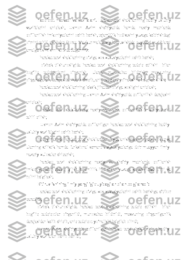 Tadqiqot maqsadi va vazifalari.  Harakat tarzi shakllarining badiiy-uslubiy
vazifalarini   aniqlash,   Usmon   Azim   she’riyatida   hamda   nasriy   matnlarda
qo‘llanilish imkoniyatlarini ochib berish, tejamlilik hodisasini yuzaga keltirishdagi
o‘rnini tahlil qilishdan iborat. Mazkur malakaviy bitiruv ishida quyidagi vazifalarni
amalga oshirishni ko‘zda tutganmiz: 
- harakat tarzi shakllarining o‘ziga xos xususiyatlarini ochib berish;
-   o‘zbek   tilshunosligida   harakat   tarzi   shakllarining   tadqiq   etilishi     bilan
bog‘liq   tadqiqotlarni   o‘rganish,   ularga   munosabat   bildirish,   mavzuning
o‘rganilganlik darajasidan kelib chiqib, aniq tadqiqot yo‘nalishini belgilab olish;
           - harakat tarzi shakllarining leksik jihatdan o‘ziga xosligini aniqlash; 
- harakat tarzi shakllarining Usmon Azim she’riyatida qo‘llanilish darajasini
aniqlash; 
-   harakat   tarzi   shakllarining   nasriy   matnlarda   qo‘llanilish   imkoniyatlarini
tahlil qilish;
-   Usmon   Azim   she’riyatida   qo‘llanilgan   harakat   tarzi   shakllarining   badiiy-
uslubiy vazifalarini ochib berish;
-  badiiy matnda  harakat tarzi shakllaridan  foydalanish dagi o‘ziga xosliklar va
ularning   stilistik   hamda   funksional-semantik   xususiyatlariga   doir   muayyan   ilmiy-
nazariy xulosalar chiqarish ;
-   harakat   tarzi   shakllarining   nasriy   va   she’riy   matnlarda   qo‘llanish
imkoniyatlarini   tadqiq   qilish,   tejamlilik   hodisasini   yuzaga   keltirishdagi   o‘rni   va
rolini belgilash;
Bitiruv ishining ilmiy yangiligi quyidagilar bilan belgilanadi: 
Harakat tarzi shakllarining o‘ziga xos xususiyatlarini ochib berishga e’tibor
qaratildi;
o‘zbek   tilshunosligida   harakat   tarzi   shakllarining   tadqiq   etilishi     bilan
bog‘liq   tadqiqotlar   o‘rganildi,   munosabat   bildirildi,   mavzuning   o‘rganilganlik
darajasidan kelib chiqib, aniq tadqiqot yo‘nalishi belgilab olindi;
Usmon   Azim   she’riyatida   qo‘llanilgan   harakat   tarzi   shakllarining   badiiy-
uslubiy vazifalari ochib berildi; 