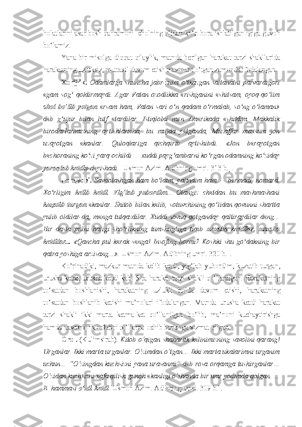 holatlarini asar bosh qahramoni  cholning tilidan ko‘p bora ishlatilganligiga guvoh
bo‘lamiz. 
Yana   bir   misolga   diqqat   qilaylik,   matnda   berilgan   harakat   tarzi   shakllarida
harakatning uzluksiz, muttasil davom etish mazmuni o‘tgan zamonda ifodalangan.
Xorijlik.   Odamlarga   shuncha   jabr-zulm   o tkazgan   saltanatni   parvardigoriʻ
egam  sog  qoldirmaydi.   Agar   Vatan  ozodlikka   erishganini   eshitsam,   oyoq-qo lim	
ʻ ʻ
shol   bo lib  yotgan	
ʻ   ersam   ham,   Vatan   sari   o n  qadam   o rmalab,   so ng   o laman»	ʻ ʻ ʻ ʻ
deb   g ujur   bilan   lutf   etardilar.   Istiqlolni   men   Amerikada   eshitdim.   Makkalik	
ʻ
birodarlarimizning   aytishlaricha,   bu   mujda   yetganda,   Muzaffar   maxsum   jon
uzayotgan   ekanlar.   Quloqlariga   qichqirib   aytishibdi.   «Jon   berayotgan
bechoraning ko zi yarq ochildi — xuddi payg ambarni ko rgan odamning ko ziday	
ʻ ʻ ʻ ʻ
yaraqlab ketdi»  deyishadi.  [Usmon Azim.  Adibning umri.  313-b.].
Uchuvchi.   Savdolashgan ham bo ldim, yalindim ham — bermadi, nomard.	
ʻ
Xo rligim  	
ʻ kelib   ketdi .   Yig lab   yubordim	ʻ ...   Otangiz   chetdan   bu   mashmashani
kuzatib turgan   ekanlar. Shitob bilan kelib, sotuvchining qo lidan qovunni shartta	
ʻ
yulib   oldilar-da,   menga   tutqazdilar.   Xuddi   sovuq   qotganday   qaltiraydilar   deng...
Bir   dasta   pulni   haligi   sho rlikning   tumshug iga   tiqib  	
ʻ ʻ urusha   ketdilar,   urusha
ketdilar...   «Qancha pul  kerak  senga!  Insofing bormi?  Koshki  shu go dakning bir	
ʻ
qatra yoshiga arzisang...». [Usmon Azim.  Adibning umri.  320-b.].
Ko‘rinadiki,   mazkur   matnda   kelib   ketdi,   yig‘lab   yubordim,   kuzatib   turgan,
urusha ketdi, urusha ketdi kabi 5 ta harakat tarzi shakli qo‘llanilgan. Harakatning
to‘satdan   boshlanishi,   harakatning   uzlukli   holda   davom   etishi,   harakatning
to‘satdan   boshlanib   ketishi   ma’nolari   ifodalangan.   Matnda   urusha   ketdi   harakat
tarzi   shakli   ikki   marta   ketma-ket   qo‘llanilgan   bo‘lib,   ma’noni   kuchaytirishga
hamda davomlilik holatini to‘liqroq ochib berishga xizmat qilgan. 
Chol.   (Kulimsirab).   Kitob o‘qigan shaharlik kelinimizning savolini qarang!
Urganlar. Ikki marta urganlar. O‘zimdan o‘tgan… Ikki marta ukalarimni urganim
uchun… “O‘zingdan kuchsizni yana urasanmi” deb rosa orqamga tushirganlar…
O‘zidan kuchsizni xafa qilish gunoh ekanligi o‘shanda bir umr yodimda qolgan. …
E  hammasi  o‘tdi-ketdi   [Usmon Azim.  Adibning umri.  309-b.].  