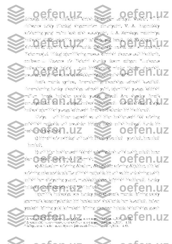 doirasiga   boshqa   til   hodisalarini   kiritish   hollari   ham   uchraydi.   Masalan,   Y.   D.
Polivanov   turkiy   tillardagi   singarmonizm   qonuniyatini,   V.   A.   Bogorodskiy
so‘zlarning   yangi   ma’no   kasb   etish   xususiyatini,   E.   A.   Zemskaya   metonimiya
hodisasini   tildagi   tejamlilik   tamoyili   ta’sirida   yuz   beradi,   deb   hisoblaydilar” 1
.
Ko‘rinadiki,   tejamlilik   tamoyili   haqida   tilshunoslar   orasida   turli   xil   qarashlar,
fikrlar mavjud. Tildagi tejamlilikning maxsus ko‘rinishi qisqaruv usuli hisoblanib,
professor   J.   Eltazarov   o‘z   fikrlarini   shunday   davom   ettirgan:   “ …qisqaruv
hodisasining   asosiy   belgisi   –   nutq   birliklarining   miqdor   jihatdan   qisqarishi,
tovushlar, bo‘g‘inlar va boshqa bo‘laklarning tushib qolishidir” 2
.
Poetik   matnda   ayniqsa,   fonemalarning   qisqarishga   uchrashi   kuzatiladi.
Fonemalarning   bunday   qisqarishga   uchrashi   ya’ni,   tejamlilikni   yuzaga   keltirishi
ma’lum   fonetik   hodisalar   asosida   yuzaga   chiqadi.   Ana   shunday   fonetik
qonuniyatardan   biri   bu   eliziya   hodisasi   hisoblanadi.   Tilshunoslikdagi   eliziya
hodisasi tejamlilikni yuzaga keltiruvchi fonetik hodisalardan biri hisoblanadi.
Eliziya   –   unli   biloan   tugovchi   va   unli   bilan   boshlanuvchi   ikki   so‘zning
qo‘shilishi   natijasida   unli   tovushdan   birining   tushib   qolish   hodisasi.   Bunda   bir
necha holat kuzatiladi: 
a) birinchi so‘z oxiridagi unli tushib qoladi: yoza oladi – yozoladi, bora oladi
– boroladi; 
b) unli bilan boshlanuvchi ikkinchi so‘zning bosh unlisi tushib qoladi: borar
ekan – borarkan, borar emish – borarmish;
v)   Abdusalom   so‘zining  Absalom,  Abdujabbor   so‘zning  Abjabbor,  olib kel
so‘zining opke tarzida talaffuz qilinishi natijasida bir unli va bir undoshning tushib
qolishi   ham   eliziyaning   yuqori,   murakkablashgan   ko‘rinishi   hisoblanadi.   Bunday
holda so‘zning qisqargan shakli hosil bo‘ladi 3
.
Tejamlilik   hodisasiga   xos   bunday   jihatlar   poetik   matnda   fe’lning   asosiy
grammatik  kategoriyalaridan  biri   harakat  tarzi   shakllarida  ham  kuzatiladi.  Ba’zan
yetakchi   fe’lning   yoki   ko‘makchi   fe’lning   qisqargan   holatda   ishlatilishiga   guvoh
1
 Элтазаров Ж. Тилдаги тежамлилик тамойили ва қисқарув. – Самарқанд, 2004. – Б. 26.
2
 Элтазаров Ж. Тилдаги тежамлилик тамойили ва қисқарув. – Самарқанд, 2004. – Б. 35.
3
  Сайфуллаева Р. ва бошқалар. Ҳозирги ўзбек адабий тили. – Тошкент, 2009. – Б. 63. 