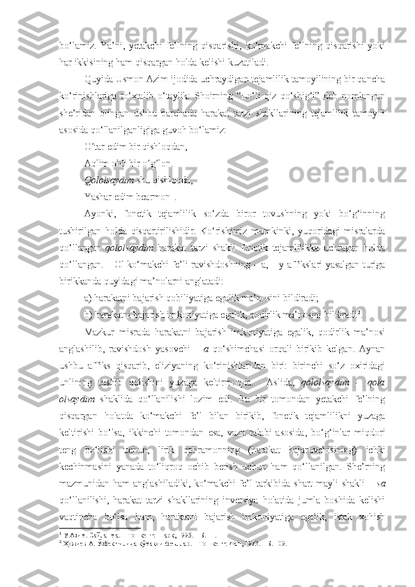 bo‘lamiz.   Ya’ni,   yetakchi   fe’lning   qisqarishi,   ko‘makchi   fe’lning   qisqarishi   yoki
har ikkisining ham qisqargan holda kelishi kuzatiladi.     
Quyida Usmon Azim ijodida uchraydigan tejamlilik tamoyilining bir qancha
ko‘rinishlariga   to‘xtalib   o‘taylik:   Shoirning   “Lo‘li   qiz   qo‘shig‘i”   deb   nomlangan
she’ridan   olingan   ushbu   parchada   harakat   tarzi   shakllarining   tejamlilik   tamoyili
asosida qo‘llanilganligiga guvoh bo‘lamiz:
O tar edim bir qishloqdan,   ʻ
Aqlim oldi bir o g lon.   	
ʻ ʻ
Qololsaydim  shu qishloqda,   
Yashar edim bearmon   1
.  
Ayonki,   fonetik   tejamlilik   so‘zda   biror   tovushning   yoki   bo‘g‘inning
tushirilgan   holda   qisqartirilishidir.   Ko‘rishimiz   mumkinki,   yuqoridagi   misralarda
qo‘llangan   qololsaydim   harakat   tarzi   shakli   fonetik   tejamlilikka   uchragan   holda
qo‘llangan. – Ol ko‘makchi fe’li ravishdoshning – a, – y affikslari yasalgan turiga
birikkanda quyidagi ma’nolarni anglatadi: 
a) harakatni bajarish qobiliyatiga egalik ma’nosini bildiradi;
b) harakatni bajarish imkoniyatiga egalik, qodirlik ma’nosini bildiradi 2
.
Mazkur   misrada   harakatni   bajarish   imkoniyatiga   egalik,   qodirlik   ma’nosi
anglashilib,   ravishdosh   yasovchi   –   a   qo‘shimchasi   orqali   birikib   kelgan.   Aynan
ushbu   affiks   qisqarib,   eliziyaning   ko‘rinishlaridan   biri:   birinchi   so‘z   oxiridagi
unlining   tushib   qolishini   yuzaga   keltirmoqda.     Aslida,   qololsaydim   –   qola
olsaydim   shaklida   qo‘llanilishi   lozim   edi.   Bu   bir   tomondan   yetakchi   fe’lning
qisqargan   holatda   ko‘makchi   fe’l   bilan   birikib,   fonetik   tejamlilikni   yuzaga
keltirishi   bo‘lsa,   ikkinchi   tomondan   esa,   vazn   talabi   asosida,   bo‘g‘inlar   miqdori
teng   bo‘lishi   uchun,   lirik   qahramonning   (harakat   bajaruvchisining)   ichki
kechinmasini   yanada   to‘liqroq   ochib   berish   uchun   ham   qo‘llanilgan.   She’rning
mazmunidan ham  anglashiladiki, ko‘makchi  fe’l tarkibida shart  mayli  shakli   – sa
qo‘llanilishi,   harakat   tarzi   shakllarining   inversiya   holatida   jumla   boshida   kelishi
vaqtincha   bo‘lsa   ham,   harakatni   bajarish   imkoniyatiga   egalik,   istak   xohish
1
 У.Азим.   Сайланма. – Тошкент: Шарқ, 1995. – Б. 11.
2
 Ҳожиев А. Ўзбек тилида кўмакчи феъллар. – Тошкент: Фан, 1973. – Б. 109. 