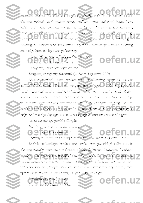 mazmuni   imkonsizlik   bilan   zid   qo‘yiladi.   Chunki   she’r   lo‘lilar   haqida   bo‘lib,
ularning   yashash   tarzi   muqim   emas.   Ma’lum   joyda   yashashni   istasa   ham,
ko‘chmanchilikda   hayot   kechirishga   majbur.   Aynan   lo‘li   qizning   istak-xohishini,
ichki   kechinmalarini,   shaklan   soddalik   va   ixchamlikni,   mazmunan   rang-
baranglikni   ifodalashda   harakat   tarzi   shakllari   asosiy   vazifani   bajarib   kelgan.
Shuningdek,   harakat   tarzi   shakllarining   tejamlilik   holatida   qo‘llanilishi   so‘zning
ma’nosiga hech qanday putur yetkazmagan.
–Javon kelgan ekan... Yuring... Ketdik... Tez! 
Usiz odammiz deb aytolamizmi?
–Sevgilim, olislab ketmaymizmi biz,   
Sevgilim, orqaga  qaytolamizmi?  (U. Azim. Saylanma. 14-b)
Mazkur   parchada   ham   harakat   tarzi   shakllarining   tejamlilik   asosida
qo‘llanilishi   kuzatiladi.   Shoir   mol-dunyoga   xirs   qo‘ygan   insonlarning   ayanchli
holatini   tasvirlashda   ohangdorlikni   ifodalash   uchun   kesimga   urg‘u   beradi.   Kesim
vazifasida esa ikkita holatda harakat tarzi shakllaridan foydalanadi. Vazn va qofiya
talabi bilan aynan har ikkisi ham tejamlilikni yuzaga keltirgan. She’rdagi   – a + ol
harakat tarzi shakli  tarz-qobiliyat-qodirlik-jismoniy va aqliy faoliyat- harakatni
bajarish imkoniyatiga egalik-a+ol tarzidagi qolipi asosida shakllantirilgan.   
Lobar qiz davraga yaxshi qoling der,   
Va jo nar hammani qoldirgancha lol,   ʻ
Ishqiboz yigitcha  topolma s tadbir:
–Nimaga? He bo ldi? Shunday tunda... Bas…[U. Azim. Saylanma. 16-b]	
ʻ
She’rda   qo‘llanilgan   harakat   tarzi   shakli   ham   yuqoridagi   qolip   asosida
o‘zining   xususiy   grammatik   ma’nosini   ifodalalab   kelgan.   Faqatgina,   harakatni
bajarish   imkoniyatiga   ega   emaslik   holati   bilan   farqlanib   turadi.   Shoir   parchada
harakat bajaruvchisining kechinmalarini yanada aniqroq ifodalab berish uchun ham
bo‘lishsiz shaklda qo‘llaydi. Istak-xohishni amalga oshirish imkoniyati boru, lekin
ayni pallada imkonsizlik holati mavjudligini ta’kidlab kelgan. 
Ucholmasdan  qoldi jon-u tan,   
Osmon qayda? Qaradim ilkis...      