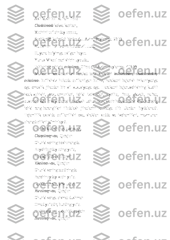 Asli kasbi bo lsa ham firoq ʻ
Chidolmadi  keksa kapitan,   
Xotinini to lqinday oppoq,   	
ʻ
Sochlariga ko mildi birdan	
ʻ  (U. Azim. Saylanma. 92-b)
Bu osmon – zil-zambil. Juda zil. Juda.  
O, yana bo yimga osilgan hayot.  	
ʻ
Yunus Misqol pari shirin uyquda,  
Tablaning eshigin  ocholmas  G irot	
ʻ  (U. Azim. Saylanma. 415-b)
Mazkur   misralarda   ham   harakat   tarzi   shakllari   kelolmadim,   chidolmadim,
ocholmas   bo‘lishsiz   holatda   qo‘llanilgan   bo‘lib,   harakatni   bajarish   imkoniyatiga
ega   emaslik   jihatdan   bir   xil   xususiyatga   ega.   Harakatni   bajaruvchisining   kuchli
istak-xohishi,   orzu-armonlari,   ichki   iztiroblari,   ayriliq,   firoq,   g‘azab,   nafrat,
quvonch kabi hissiyotlarini ifodalash uchun ham, shoir harakat tarzi shakllarining
ichki   rang-baranglikni   ifodalash   jihatlarini   inobatga   olib   ulardan   foydalanadi.
Tejamlilik   asosida   qo‘llanilishi   esa,   shaklan   sodda   va   ixchamlikni,   mazmunan
ohangdorlikni ta’minlaydi.
Bandalikda chohga tushsang,   
Chiqolmaysan,  Qorajon – 
Chunki sening peshonangda 
Boychiborday oting yo q,   	
ʻ
Bekligingda oq o tovni 	
ʻ
Tikolmassan , Qorajon –
Chunki sening taqdiringda
Barchinoyday xotin yo q.   	
ʻ
Lashkar tortib, yov ustiga 
Yurolmaysan,  Qorajon – 
Chunki senga qismat dushman –
Omad yo qdir, burding yo q.   	
ʻ ʻ
Boshingda toj – shohlik gashtin 
Surolmaysan , Qorajon –  