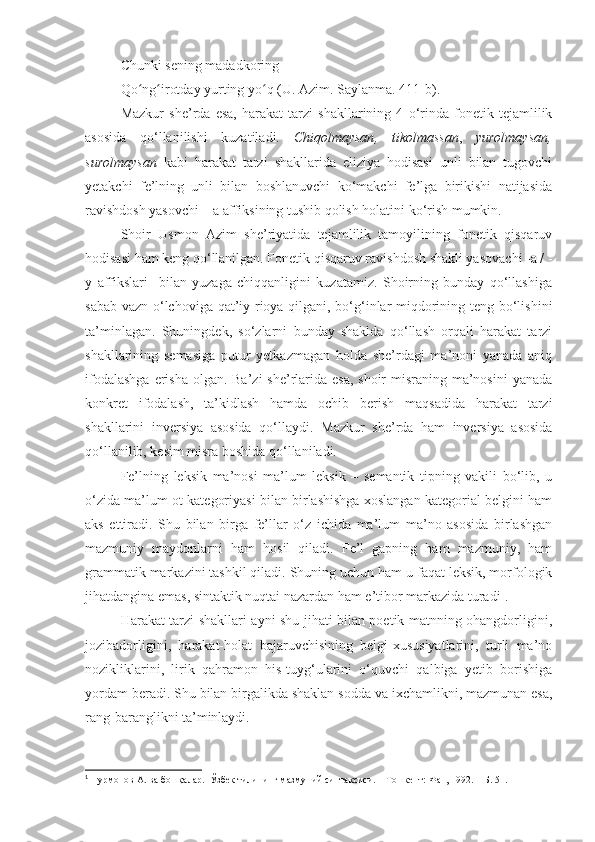 Chunki sening madadkoring –
Qo ng irotday yurting yo qʻ ʻ ʻ   (U. Azim. Saylanma. 411-b).
Mazkur   she’rda   esa,   harakat   tarzi   shakllarining   4   o‘rinda   fonetik   tejamlilik
asosida   qo‘llanilishi   kuzatiladi.   Chiqolmaysan ,   t ikolmassan ,   y urolmaysan ,
surolmaysan   kabi   harakat   tarzi   shakllarida   eliziya   hodisasi   unli   bilan   tugovchi
yetakchi   fe’lning   unli   bilan   boshlanuvchi   ko‘makchi   fe’lga   birikishi   natijasida
ravishdosh yasovchi – a affiksining tushib qolish holatini ko‘rish mumkin. 
Shoir   Usmon   Azim   she’riyatida   tejamlilik   tamoyilining   fonetik   qisqaruv
hodisasi ham keng qo‘llanilgan. Fonetik qisqaruv ravishdosh shakli yasovachi -a / -
y   affikslari     bilan   yuzaga   chiqqanligini   kuzatamiz.   Shoirning   bunday   qo‘llashiga
sabab vazn o‘lchoviga qat’iy rioya qilgani, bo‘g‘inlar miqdorining teng bo‘lishini
ta’minlagan.   Shuningdek,   so‘zlarni   bunday   shaklda   qo‘llash   orqali   harakat   tarzi
shakllarining   semasiga   putur   yetkazmagan   holda   she’rdagi   ma’noni   yanada   aniq
ifodalashga  erisha  olgan. Ba’zi  she’rlarida esa, shoir  misraning ma’nosini  yanada
konkret   ifodalash,   ta’kidlash   hamda   ochib   berish   maqsadida   harakat   tarzi
shakllarini   inversiya   asosida   qo‘llaydi.   M azkur   she’rda   ham   inversiya   asosida
qo‘llanilib, kesim misra boshida qo‘llaniladi. 
Fe’lning   leksik   ma’nosi   ma’lum   leksik   –   semantik   tipning   vakili   bo‘lib,   u
o‘zida ma’lum ot kategoriyasi bilan birlashishga xoslangan kategorial belgini ham
aks   ettiradi.   Shu   bilan   birga   fe’llar   o‘z   ichida   ma’lum   ma’no   asosida   birlashgan
mazmuniy   maydonlarni   ham   hosil   qiladi.   Fe’l   gapning   ham   mazmuniy,   ham
grammatik markazini tashkil qiladi. Shuning uchun ham u faqat leksik, morfologik
jihatdangina emas, sintaktik nuqtai nazardan ham e’tibor markazida turadi 1
.
Harakat tarzi shakllari ayni shu jihati bilan poetik matnning ohangdorligini,
jozibadorligini,   harakat-holat   bajaruvchisining   belgi-xususiyatlarini,   turli   ma’no
nozikliklarini,   lirik   qahramon   his-tuyg‘ularini   o‘quvchi   qalbiga   yetib   borishiga
yordam beradi.  Shu bilan birgalikda shaklan sodda va ixchamlikni, mazmunan esa,
rang-baranglikni ta’minlaydi. 
1
 Нурмонов А. ва бошқалар.    Ўзбек тилининг мазмуний синтаксиси. – Тошкент: Фан, 1992. – Б. 51. 