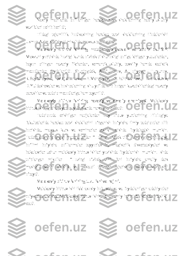 Nasriy   matnlarda   qo‘llanilgan   harakat   tarzi   shakllarining   badiiy-uslubiy
vazifalari ochib berildi;
Tildagi   tejamlilik   hodisasining   harakat   tarzi   shakllarining   ifodalanishi
Usmon Azim she’riyati misolida maxsus tahlil etildi.
Malakaviy   bitiruv   ishining   metodologik   asoslari   va   tadqiq   usullari .
Mavzuni yoritishda hozirgi kunda o‘zbek tilshunosligi qo‘lga kiritgan yutuqlardan,
bayon   qilingan   nazariy   fikrlardan,   semantik-uslubiy,   tavsifiy   hamda   statistik
metodlardan   foydalanildi.   Shuningdek,   A.G‘ulomov,   A.Hojiyev,   U.Tursunov,
R.Sayfullayeva,   M.Qurbonova,   B.Mengliyev,   B.Bahriddinova,   O.Shukurov,
D.Yuldashevalar  va boshqalarning  shu yo‘lda olib borgan kuzatishlaridagi nazariy
qarashlar va tadqiq metodlariga ham tayanildi.
Malakaviy   bitiruv   ishining   nazariy   va   amaliy   ahamiyati .   Malakaviy
bitiruv ishinig ahamiyati quyidagilarda namoyon bo‘ladi: 
Tadqiqotda   erishilgan   natijalardan   oliy   o‘quv   yurtlarining   Filologiya
fakultetlarida   harakat   tarzi   shakllarini   o‘rganish   bo‘yicha   ilmiy   tadqiqotlar   olib
borishda,   maxsus   kurs   va   seminarlar   tashkil   etishda   foydalanish   mumkin.
Tadqiqotda   to‘plangan   materiallardan   “Hozirgi   o‘zbek   tili”   fanining   morfologiya
bo‘limi   bo‘yicha   qo‘llanmalar   tayyorlashda,   magistrlik   dissertatsiyalari   va
bakalavrlar  uchun  malakaviy bitiruv ishlari  yozishda  foydalanish   mumkin. Ishda
to‘plangan   misollar     “Hozirgi   o‘zbek   tili”   fani   bo‘yicha   amaliy   dars
mashg‘ulotlarini   o‘tishda   va   mustaqil   ta’limni   bajarishda   material   vazifasini
o‘taydi.
Malakaviy bitiruv ishining tuzulishi va hajmi.
Malakaviy bitiruv ishi  ikki asosiy  bob, xulosa va foydalanilgan adabiyotlar
ro‘yxatidan   iborat.   Malakaviy   bitiruv   ishining   umumiy   hajmi   61   sahifani   tashkil
etadi.
  