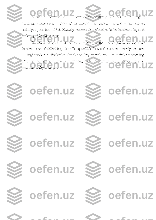 Jadvaldan   ko‘rinadiki,   ol   ko‘makchi   fe’lining   konteks   bilan   bog‘liq
holatdagi xususiy grammatik ma’nosi obyektning harakatni bajarish imkoniyati va
qobiliyati  jihatdan   11/   5. Xususiy   garmmatik  ma’nosiga  ko‘ra harakatni   bajarish
imkoniyati kengroq ekan.
Xulosa qilib aytish mumkinki, shoir Usmon Azim she’riyatida uchraydigan
harakat   tarzi   shakllaridagi   fone t ik   tejamlilik   hodisasi   alohida   ahamiyatga   ega.
Tildagi   mazkur   hodisalardan   shoirlar   she’riy   matnda   ma’lum   o‘rinlarda   vazndagi
o‘lchovlilik   hamda   nutqiy   ixchamlikka,   ma’no   tomondan   esa   aniqlikka   erishish
maqsadida foydalangan. 
    