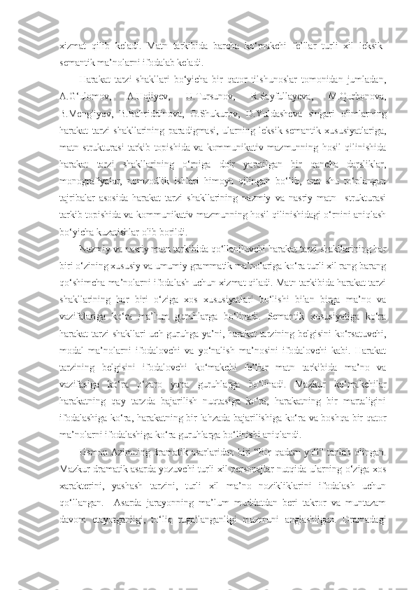 xizmat   qilib   keladi.   Matn   tarkibida   barcha   ko‘makchi   fe’llar   turli   xil   leksik-
semantik ma’nolarni ifodalab keladi. 
Harakat   tarzi   shakllari   bo‘yicha   bir   qator   tilshunoslar   tomonidan   jumladan,
A.G‘ulomov,   A.Hojiyev,   U.Tursunov,   R.Sayfullayeva,   M.Qurbonova,
B.Mengliyev,   B.Bahriddinova,   O.Shukurov,   D.Yuldasheva   singari   olimlarning
harakat   tarzi   shakllarining   paradigmasi,   ularning   leksik-semantik   xususiyatlariga,
matn   strukturasi   tarkib   topishida   va   kommunikativ   mazmunning   hosil   qilinishida
harakat   tarzi   shakllarining   o‘rniga   doir   yaratilgan   bir   qancha   darsliklar,
monografiyalar,   nomzodlik   ishlari   himoya   qilingan   bo‘lib,   ana   shu   to‘plangan
tajribalar   asosida   harakat   tarzi   shakllarining   nazmiy   va   nasriy   matn     strukturasi
tarkib topishida va kommunikativ mazmunning hosil qilinishidagi o‘rnini aniqlash
bo‘yicha kuzatishlar olib borildi. 
Nazmiy va nasriy matn tarkibida qo‘llaniluvchi harakat tarzi shakllarining har
biri o‘zining xususiy va umumiy grammatik ma’nolariga ko‘ra turli xil rang barang
qo‘shimcha ma’nolarni ifodalash uchun xizmat qiladi. Matn tarkibida harakat tarzi
shakllarining   har   biri   o‘ziga   xos   xususiyatlari   bo‘lishi   bilan   birga   ma’no   va
vazifalariga   ko‘ra   ma’lum   guruhlarga   bo‘linadi.   Semantik   xususiyatiga   ko‘ra
harakat tarzi  shakllari uch guruhga ya’ni, harakat tarzining belgisini ko‘rsatuvchi,
modal   ma’nolarni   ifodalovchi   va   yo‘nalish   ma’nosini   ifodalovchi   kabi.   Harakat
tarzining   belgisini   ifodalovchi   ko‘makchi   fe’llar   matn   tarkibida   ma’no   va
vazifasiga   ko‘ra   o‘zaro   yana   guruhlarga   bo‘linadi.   Mazkur   ko‘makchilar
harakatning   qay   tarzda   bajarilish   nuqtasiga   ko‘ra,   harakatning   bir   martaligini
ifodalashiga ko‘ra, harakatning bir lahzada bajarilishiga ko‘ra va boshqa bir qator
ma’nolarni ifodalashiga ko‘ra guruhlarga bo‘linishi aniqlandi. 
  Usmon Azimning dramatik asarlaridan biri “Bir qadam yo‘l” tanlab olingan.
Mazkur dramatik asarda yozuvchi turli xil personajlar nutqida ularning o‘ziga xos
xarakterini,   yashash   tarzini,   turli   xil   ma’no   nozikliklarini   ifodalash   uchun
qo‘llangan.     Asarda   jarayonning   ma’lum   muddatdan   beri   takror   va   muntazam
davom   etayotganligi,   to‘liq   tugallanganligi   mazmuni   anglashilgan.   Dramadagi 