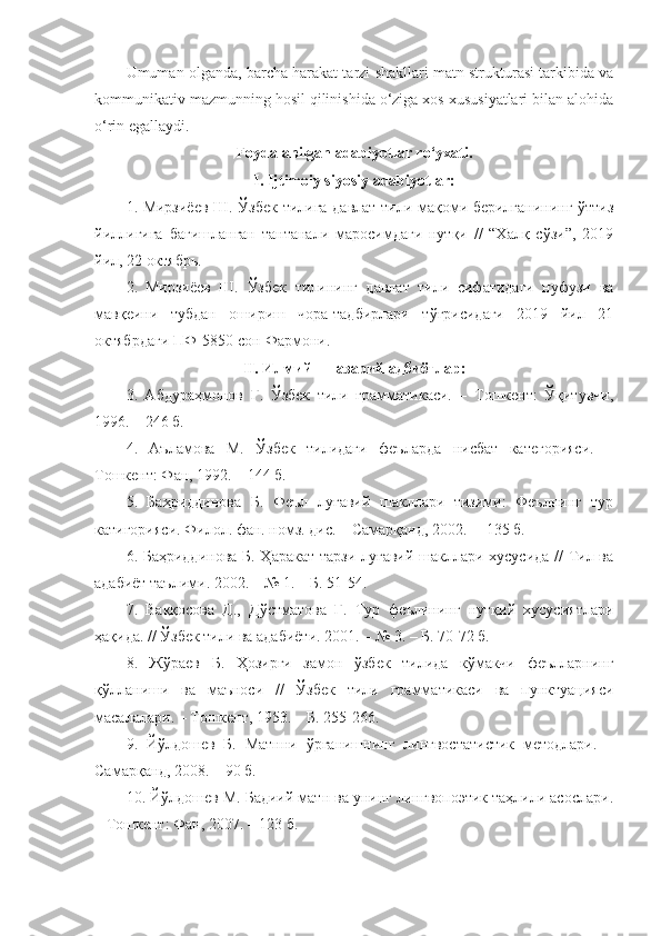 Umuman olganda, barcha harakat tarzi shakllari matn strukturasi tarkibida va
kommunikativ mazmunning hosil qilinishida o‘ziga xos xususiyatlari bilan alohida
o‘rin egallaydi. 
Foydalanilgan adabiyotlar ro‘yxati.
I. Ijtimoiy siyosiy adabiyotlar:
1. Мирзиёев Ш. Ўзбек тилига давлат тили мақоми берилганининг ўттиз
йиллигига   бағишланган   тантанали   маросимдаги   нутқи   //   “Халқ   сўзи”,   2019
йил, 22 октябрь.
2.   Мирзиёев   Ш.   Ўзбек   тилининг   давлат   тили   сифатидаги   нуфузи   ва
мавқеини   тубдан   ошириш   чора-тадбирлари   тўғрисидаги   2019   йил   21
октябр даги  ПФ-5850-сон  Фармони.
II. Илмий – назарий адбиётлар:
3.   Абдураҳмонов   Ғ.   Ўзбек   тили   грамматикаси.   –   Тошкент:   Ўқитувчи,
1996. – 246 б.
4.   Аъламова   М.   Ўзбек   тилидаги   феъларда   нисбат   категорияси.   –
Тошкент: Фан, 1992. – 144   б.
5.   Баҳриддинова   Б.   Феъл   луғавий   шакллари   тизими:   Феълнинг   тур
катигорияси. Филол. фан. номз. дис. – Самарқанд, 2002.  – 135 б.
6. Баҳриддинова Б. Ҳаракат тарзи луғавий шакллари хусусида // Тил ва
адабиёт таълими. 2002. – № 1. – Б. 51-54.
7.   Ваққосова   Д.,   Дўстматова   Ғ.   Тур   феълининг   нутқий   хусусиятлари
ҳақида. // Ўзбек тили ва адабиёти. 2001. – № 3. – Б. 70-72 б.
8.   Жўраев   Б.   Ҳозирги   замон   ўзбек   тилида   кўмакчи   феълларнинг
қўлланиши   ва   маъноси   //   Ўзбек   тили   грамматикаси   ва   пунктуацияси
масалалари. – Тошкент, 1953. – Б. 255-266. 
9.   Йўлдошев   Б.   Матнни   ўрганишнинг   лингвостатистик   методлари.   –
Самарқанд, 2008. – 90 б.
10. Йўлдошев М. Бадиий матн ва унинг лингвопоэтик таҳлили асослари.
– Тошкент: Фан, 2007. – 123 б. 