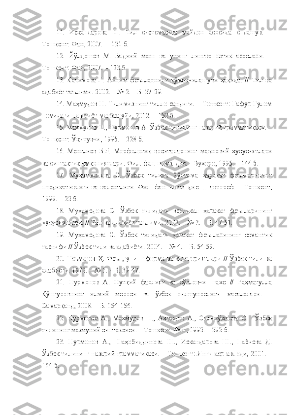 11.   Искандарова   Ш.   Тил   системасига   майдон   асосида   ёндашув.   –
Тошкент: Фан, 2007.  – 121 б.
12.   Йўлдошев   М.   Бадиий   матн   ва   унинг   лингвопоэтик   асослари.   –
Тошкент: Фан, 2007. – 123 б.
13.   Каримова   Г.   Айрим   феълларнинг   кўмакчилашуви   ҳақида.   //   Тил   ва
адабиёт таълими. 2002. – № 2. – Б. 27-29.
14. Маҳмудов Н. Тилимизнинг тилло сандиғи. – Тошкент: Ғафур Ғулом
номидаги нашриёт-матбаа уйи, 2012. – 152 б. 
15. Махмудов Н., Нурмонов А. Ўзбек тилининг назарий грамматикаси. –
Тошкент: Ўқитувчи, 1995. – 228 б.
16.   Менглиев   Б.Р.   Морфологик   воситаларнинг   маъновий   хусусиятлари
ва синтактик имкониятлари. Фил. фан. номз. дис. – Бухоро, 1995. – 144 б.
17.   Муҳаммедова   С.   Ўзбек   тилида   йўналма   ҳаракат   феълларининг
предикативлиги  ва   валентлиги.  Фил.  фан.  номз.  дис.  ...  автореф.   –  Тошкент,
1999. – 22 б.
18.   Муҳамедова   С.   Ўзбек   тилидаги   вертикал   ҳаракат   феълларининг
хусусиятлари. // Тил ва адабиёт таълими. 2003. – № 3. – Б. 47-51.
19.   Муҳамедова   С.   Ўзбек   тилидаги   ҳаракат   феълларининг   семантик
таснифи // Ўзбек тили ва адабиёти. 2004. – № 4. – Б. 54-59.
20. Неъматов Ҳ. Феъл, унинг форма ва категориятлари // Ўзбек тили ва
адабиёти. 1972. – № 1. – Б. 39-47.
21.   Нурмонов   А.   Нутқий   фаолият   ва   сўзловчи   шахс   //   Раҳматулла
Қўнғуровнинг   илмий   мероси   ва   ўзбек   тилшунослиги   масалалари.   –
Самарқанд, 2008. – Б. 154-156.
22.   Нурмонов   А.,   Махмудов   Н.,   Аҳмедов   А.,   Солихўжаева   С.     Ўзбек
тилининг мазмуний синтаксиси. – Тошкент: Фан, 1992. – 292 б.
23.   Нурмонов   А.,   Шаҳобиддинова   Ш.,   Искандарова   Ш.,   Набиева   Д.
Ўзбек тилининг назарий грамматикаси. – Тошкент: Янги аср авлоди, 2001. –
164 б. 