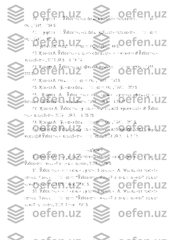 39.  Шукуров   Ш.   Ўзбек   тилида   феъл   замонлари   тараққиёти.   –   Тошкент:
Фан, 1976. – 158 б.
40.   Шукуров   Ш.   Ўзбек   тилида   феъл   майллари   тараққиёти.   –   Тошкент:
Фан, 1980. – 141 б.
41. Ғуломов А. Феъл. – Тошкент: Фан, 1954. – 88 б.
42. Ҳожиев А. Ўзбек тили аналитик феълларининг моҳияти // Ўзбек тили
ва адабиёти , 2012. № 5. –Б. 18-19.
43. Ҳожиев А. Ўзбек тилида кўмакчи феъллар. – Тошкент: Фан, 1966. –
222 б. 
44. Ҳожиев А. Феъл. – Тошкент: Фан, 1973. – 192 б.
45.  Ҳожиев А. Тўлиқсиз феъл. – Тошкент: Фан, 1970. – 263 б. 
46.   Ҳожиев   А.   Ўзбек   тилининг   изоҳли   луғатида   феълларнинг
берилиши // Ўзбек тили ва адабиёти. 1962. – № 5. – Б.27-31.
47.   Ҳожиев   А.   Ўзбек   тилшунослигнинг   долзарб   муаммолари   //   Ўзбек
тили ва адабиёти. 2009. – № 2. – Б. 25-35.
48.  Ҳожиев А. Тўлиқсиз феъл. –Тошкент: Фан, 1970. – 261 б.
49. Ҳожиев  А. Ўзбек   тилшунослигининг  долзарб   муаммолари  (олтинчи
мақола) // Ўзбек тили ва адабиёти. – Тошкент, 2007. № 3. – Б. 3-13.
III Lug‘atlar:
50. Ҳожиев А. Тилшунослик терминларининг изоҳли луғати.  Тошкент:
Ўзбекистон миллий энциклопедияси, 2002. – 168 б. 
51.   Ўзбек   тилининг   изоҳли   луғати.   5   жилдли.   А.   Мадвалиев   таҳрири
остида.   4-жилд.   –   Тошкент:   “Ўзбекистон   миллий   энсиклопедияси”   Давлат
илмий нашриёти, 2006.  1 -том .  –  680  б.
52.   Ўзбек   тилининг   изоҳли   луғати.   5   жилдли.   А.   Мадвалиев   таҳрири
остида.   2-жилд.   –   Тошкент:   “Ўзбекистон   миллий   энсиклопедияси”   Давлат
илмий нашриёти, 2006.  2 -том –  671  б. 