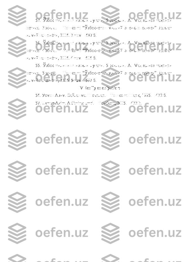 53.   Ўзбек   тилининг   изоҳли   луғати.   5   жилдли.   А.   Мадвалиев   таҳрири
остида.   3-жилд.   –   Тошкент:   “Ўзбекистон   миллий   энсиклопедияси”   Давлат
илмий нашриёти, 2006.  3 -том –  687  б.
54.   Ўзбек   тилининг   изоҳли   луғати.   5   жилдли.   А.   Мадвалиев   таҳрири
остида.   4-жилд.   –   Тошкент:   “Ўзбекистон   миллий   энсиклопедияси”   Давлат
илмий нашриёти, 2006. 4-том –  606  б.
55.   Ўзбек   тилининг   изоҳли   луғати.   5   жилдли.   А.   Мадвалиев   таҳрири
остида.   5-жилд.   –   Тошкент:   “Ўзбекистон   миллий   энсиклопедияси”   Давлат
илмий нашриёти, 2006. 5-том – 597 б.
IV Badiiy adabiyotlar:
56. Усмон Азим. Сайланма. Шеърлар. – Тошкент: Шарқ, 1995. – 432 б.
57. Usmon Azim. Adibning umri. – Toshkent, 2005. – 433 b. 