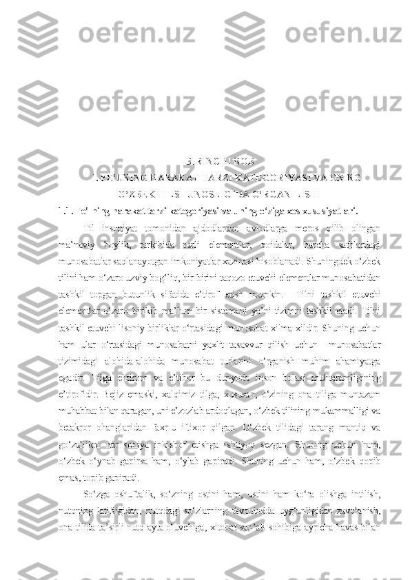 BIRINCHI BOB
I. FE’LNING HARAKAT TARZI KATEGORIYASI VA UNING
O‘ZBEK TILSHUNOSLIGIDA O‘RGANILISHI
1.1. Fe’lning harakat tarzi kategoriyasi va uning o‘ziga xos xususiyatlari.
Til   insoniyat   tomonidan   ajdodlardan   avlodlarga   meros   qilib   olingan
ma’naviy   boylik,   tarkibida   turli   elementlar,   qoidalar,   barcha   sathlardagi
munosabatlar saqlanayotgan imkoniyatlar xazinasi hisoblanadi. Shuningdek o‘zbek
tilini ham o‘zaro uzviy bog‘liq, bir-birini taqozo etuvchi elementlar munosabatidan
tashkil   topgan   butunlik   sifatida   e’tirof   etish   mumkin.     Tilni   tashkil   etuvchi
elementlar   o‘zaro   birikib   ma’lum   bir   sistemani   ya’ni   tizimni   tashkil   etadi.   Tilni
tashkil etuvchi lisoniy birliklar o‘rtasidagi munosabat xilma-xildir. Shuning uchun
ham   ular   o‘rtasidagi   munosabatni   yaxlit   tasavvur   qilish   uchun     munosabatlar
tizimidagi   alohida-alohida   munosabat   turlarini   o‘rganish   muhim   ahamiyatga
egadir.   Tilga   ehtirom   va   e’tibor   bu   dunyoda   inson   bolasi   muhtaramligining
e’tirofidir.   Bejiz   emaski,   xalqimiz   tilga,   xususan,   o‘zining   ona   tiliga   muntazam
muhabbat bilan qaragan, uni e’zozlab ardoqlagan, o‘zbek tilining mukammalligi va
betakror   ohanglaridan   faxr-u   iftixor   qilgan.   O‘zbek   tilidagi   tarang   mantiq   va
go‘zallikni   har   soniya   inkishof   etishga   ishtiyoq   sezgan.   Shuning   uchun   ham ,
o‘zbek   o‘ynab   gapirsa   ham,   o‘ylab   gapiradi.   Shuning   uchun   ham,   o‘zbek   qopib
emas, topib gapiradi.
So‘zga   oshuftalik,   so‘zning   ostini   ham,   ustini   ham   ko‘ra   olishga   intilish,
nutqning   latifligidan,   nutqdagi   so‘zlarning   favqulodda   uyg‘unligidan   zavqlanish,
ona tilida ta’sirli nutq ayta oluvchiga, xitobat san’ati sohibiga ayricha havas bilan 