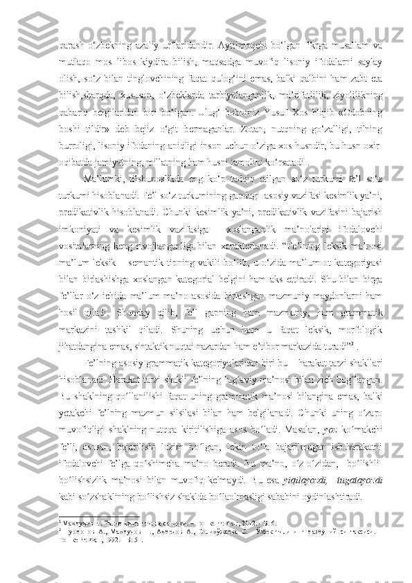qarash   o‘zbekning   azaliy   urflaridandir.   Aytilmoqchi   bo‘lgan   fikrga   musallam   va
mutlaqo   mos   libos   kiydira   bilish,   maqsadga   muvofiq   lisoniy   ifodalarni   saylay
olish,   so‘z   bilan   tinglovchining   faqat   qulog‘ini   emas,   balki   qalbini   ham   zabt   eta
bilish,sharqda,   xususan,   o‘zbeklarda   tarbiyalanganlik,   ma’rifatlilik,   ziyolilikning
qabariq   belgilaridan   biri   bo‘lgan.   Ulug‘   bobomiz   Yusuf   Xos   Hojib   «Odobning
boshi   tildir»   deb   bejiz   o‘git   bermaganlar.   Zotan,   nutqning   go‘zalligi,   tilning
burroligi, lisoniy ifodaning aniqligi inson uchun o‘ziga xos husndir, bu husn oxir-
oqibatda jamiyatning, millatning ham husni jamolini ko‘rsatadi 1
.
Ma’lumki,   tilshunoslikda   eng   ko‘p   tadqiq   etilgan   so‘z   turkumi   fe’l   so‘z
turkumi hisoblanadi. Fe’l so‘z turkumining gapdagi  asosiy vazifasi kesimlik ya’ni,
predikativlik   hisoblanadi.   Chunki   kesimlik   ya’ni,   predikativlik   vazifasini   bajarish
imkoniyati   va   kesimlik   vazifasiga     xoslanganlik   ma’nolarini   ifodalovchi
vositalarning   keng   rivojlanganligi   bilan   xarakterlanadi.   “Fe’lning   leksik   ma’nosi
ma’lum   leksik   –   semantik   tipning   vakili   bo‘lib,   u   o‘zida   ma’lum   ot   kategoriyasi
bilan   birlashishga   xoslangan   kategorial   belgini   ham   aks   ettiradi.   Shu   bilan   birga
fe’llar   o‘z   ichida   ma’lum   ma’no   asosida   birlashgan   mazmuniy   maydonlarni   ham
hosil   qiladi.   S hunday   qilib,   fe’l   gapning   ham   mazmuniy,   ham   grammatik
markazini   tashkil   qiladi.   Shuning   uchun   ham   u   faqat   leksik,   morfologik
jihatdangina emas, sintaktik nuqtai nazardan ham e’tibor markazida turadi ” 2
  .
Fe’lning asosiy grammatik kategoriyalaridan biri bu  –  h a r a kat tarzi shakllari
hisoblanadi.   Harakat tarzi shakli  fe’lning lug aviy ma’nosi bilan zich bog langan.ʻ ʻ
Bu   shaklning   qo llanilishi   faqat   uning   grammatik   ma’nosi   bilangina   emas,   balki	
ʻ
yetakchi   fe’lning   mazmun   silsilasi   bilan   ham   belgilanadi.   Chunki   uning   o zaro	
ʻ
muvofiqligi   shaklning   nutqqa   kiritilishiga   asos   bo ladi.   Masalan,  	
ʻ yoz   ko makchi	ʻ
fe’li,   asosan,   bajarilishi   lozim   bo lgan,   lekin   to la   bajarilmagan   ish-harakatni	
ʻ ʻ
ifodalovchi   fe’lga   qo shimcha   ma’no   beradi.   Bu   ma’no,   o z-o zidan,     bo lishli-	
ʻ ʻ ʻ ʻ
bo lishsizlik   ma’nosi   bilan   muvofiq   kelmaydi.   Bu   esa  	
ʻ yiqilayozdi,     tugatayozdi
kabi so zshaklining bo lishsiz shaklda bo laolmasligi sababini oydinlashtiradi.	
ʻ ʻ ʻ
1
  Ма ҳ мудов  Н. Тилимизнинг тилла сандиғи.  – Тошкент:  Фан , 20 12 .  – Б. 6 .
2
  Нурмонов   А.,   Махмудов   Н.,   Аҳмедов   А.,   Солихўжаева   С.     Ўзбек   тилининг   мазмуний   синтаксиси.   –
Тошкент: Фан, 1992. – Б. 51. 