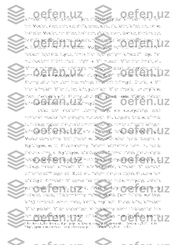 ko‘makchi   fe’llardan   tashqari   “…yana   tilimizda   qo‘yidagi   ko‘makchi   fe’llar   ham
bor.   Masalan,  siqar, qotir, sur, cho‘k, tarqat, saqla,  tila, keltir, ko‘tar, tort, osh va
boshqalar. Masalan, non chiqar, bosh qotir, g‘alaba qozon, davr sur, chordona qur,
tiz cho‘k, yer qazi, fikr tarqat, kek saqla, najot tila, haql keltir, bosh tort, dovon osh
va   boshqalarni   misol   qilib   keltiradi.   Mazkur   fe’llar   ma’no   tomonidan   biror   ish-
harakatni   bajarishda   buyruq,   iltimos   bilan   bajarilganligini   ko‘rsatadi” 1
  deya   fikr-
mulohazalarini   bildirib   o‘tadi.   To‘g‘ri   -e   fe’li   mustaqil   fe’llar   bilan   birikib,   shu
fe’lning   ma’nosiga   turli   qo‘shimcha   ma’nolarni   ifodalash   uchun   xizmat   qiladi,
ammo o‘ziga  xos  xususiyatlari   bilan qil,  ayla, et,  bo‘l   fe’llaridan ham   farqlanadi.
Shuning   uchun   ham   ularni   bitta   ma’noga   birlashtirib   bo‘lmaydi.   Chunki,   -e   fe’li
bilan   ko‘makchi   fe’llar   ol,   ber,   ko‘r,   yubor   kabi   fe’llar   o‘rtasida     umumiylik   va
o‘zaro   o‘xshashlik   yo‘q.   Shuning   uchun   ham   -e,   -edi,   -ekan   fe’llariga   nisbatan
ko‘makchi fe’l terminini qo‘llab bo‘lmaydi.
Harakat   tarzi   shakllarini   ularning   o‘ziga   xos   xususiyatlariga   qarab
nomlanishi  masalasi  ham  anchagina  munozarali. Shu kungacha fanda va ta’limda
bu hodisaga  nisbatan  tilshunoslar  tomonidan  turlicha nomlar  qo‘llanilib kelingan:
ko‘makchi   fe’l,   ko‘makchi   fe’lli   so‘z   qo‘shilmasi,   harkat   tarzi   shakllari   kabi.
Mazkur   atamalarning   farqli   jihatlari   va   uzaro   munosabati   haqida   faqatgina   R.
Sayfullayeva   va   O.   Shukorovlarning   fikrlarini   keltirishimiz   lozim.   Bu   haqida
tilshunos   olima   R.   Sayfullayeva   ta’kidlaganidek   “Formal   o‘zbek   tilshunosligida
harakat tarzi  shakllari kategoriyasi  morfologik kategoriya sifatida qaralmas va bu
hodisaga   nisbatan   ko‘makchi   fe’lli   so‘z   qo‘shilmasi,   ko‘makchi   fe’l   atamalari
qo‘llanilar   edi” 2
  degan   edi.   Xuddi   shu   fikrlarni   tilshunos   Otabek   Shukurov   ham
ta’kidlaydi:   Ko‘makchi   fe’l   atamasi   ikki   jihati   bilan   hodisa   mohiyatiga   unchalik
yaqin   emas.   Birinchidan,   ma’lumki,   o‘zbek   va   dunyo   tilshunosligida   lisoniy
hodisalar,   odatda,   ifodalanmishning   ma’nosi   asosida   (kam   hollarda   vazifasiga
ko‘ra)   nomlanadi:   zamon.   nisbat,   kishilik,   mayl   kabi.   Shunga   ko‘ra,   ko‘makchi
fe’llar   yetakchi   fe’ldan   anglashilgan   ish-harakatning   tarzini   ifodalaganligi   bois
ham   harkat   tarzi   shakli   atamasini   qo‘llash   an’anaga   muvofiq   keladi:   kesimlik
1
 Ўринбоев Б., Ўринбоева Д. Улуғ Турсун ва Самарқанд тилшунослик мактаби. – Самарқанд, 2004. – Б. 79.  
2
 Sayfullayeva R. va  boshqalar.  Hozirgi o‘zbek adabiy tili.  –  T oshkent : Fan, 2009.  – B.  200. 