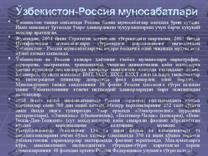 Ўзбекистон-Россия муносабатлари

Ўзбекистон  ташқи  сиёсатида  Россия  билан  муносабатлар  алоҳида  ўрин  тутади. 
Икки  мамлакат  ўртасида  ўзаро  ҳамкорликни  чуқурлаштириш  учун  барча  ҳуқуқий 
асослар яратилган.

Жумладан,  2004  йили  Стратегик  шериклик  тўғрисидаги  шартнома,  2005  йилда 
Иттифоқчилик  муносабатлари  тўғрисидаги  шартноманинг  имзоланиши 
Ўзбекистон – Россия муносабатларини юқори босқичга олиб чиқишда муҳим асос 
бўлиб хизмат қилмоқда.

Ўзбекистон  ва  Россия  халқаро  ҳаётнинг  глобал  муаммолари  наркотрафик, 
терроризм,  экстремизм,  трансмиллий  уюшган  жиноятчилик  каби  иллатларга 
қарши  курашиш  масалаларида  ҳамфикр  эканлигини  алоҳида  таъкидлаш  лозим. 
Қолаверса,  бу  икки  мамлакат  БМТ,  МДҲ,  ШҲТ,  ЕХҲТ  каби  халқаро  ташкилотлар 
ва  интеграцион  тизимлар  доирасида  фаол  ҳамкорлик  олиб  боради. 
Мамлакатимиз  ташқи  савдосининг  30  фоизи  Россия  ҳиссасига  тўғри  келиши 
унинг  Ўзбекистоннинг  етакчи  иқтисодий  ҳамкорларидан  бири  эканлигидан 
далолатдир. 

2008  йилга  келиб  мамлакатимизда  Россия  сармояси  иштирокидаги  қўшма 
корхоналар  сони  780  дан  ошиб  кетган.  Мазкур  корхоналарнинг  252  таси  сўнгги 
икки  йилда  ишга  туширилди.  Улар  орасида  «Электроизолит»  (қурилиш 
материаллари),  «Элимпекс»  (тўқимачилик),  «Балтимор-Челак»  (консерва),  «Вим-
Билль-Дан-Тошкент»  (сут  маҳсулотлари)  каби  самарали  фаолият  кўрсатаётган 
кўплаб  корхоналарни  келтириш  мумкин. 
Республикамизда  Россиянинг  130  га  яқин  фирма  ва  компаниялари  ўз 
ваколатхоналарини  очган  бўлса  ҳамкор  мамлакатда  350  га  яқин  қўшма  корхона 
ўзбекистонлик  сармоядорлар  иштирокида  фаолият  юритмоқда.  Маълумотларга 
кўра,  мамлакатимиз  иқтисодиётига  тўғридан-тўғри  киритилган  хориж 
сармояларининг 40 фоиздан ортиғи Россия Федерацияси улушига тўғри келади.  