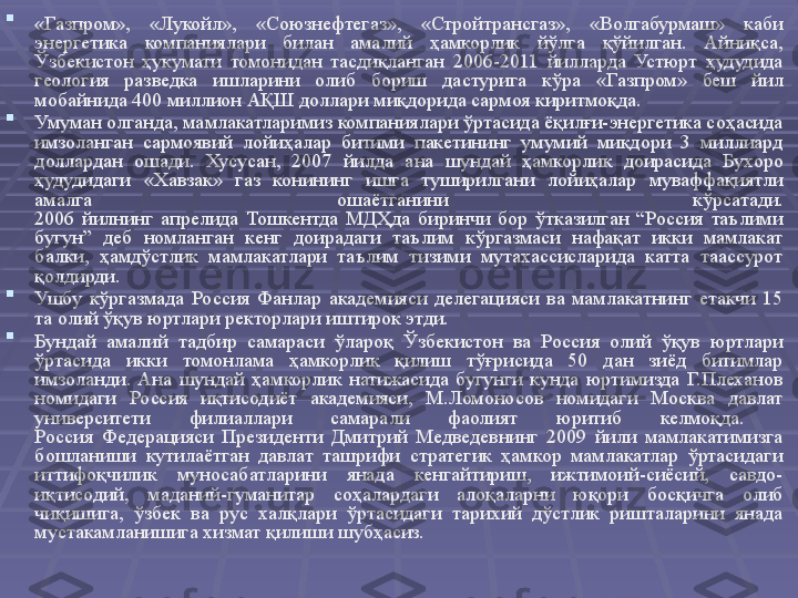 
«Газпром»,  «Лукойл»,  «Союзнефтегаз»,  «Стройтрансгаз»,  «Волгабурмаш»  каби 
энергетика  компаниялари  билан  амалий  ҳамкорлик  йўлга  қўйилган.  Айниқса, 
Ўзбекистон  ҳукумати  томонидан  тасдиқланган  2006-2011  йилларда  Устюрт  ҳудудида 
геология  разведка  ишларини  олиб  бориш  дастурига  кўра  «Газпром»  беш  йил 
мобайнида 400 миллион АҚШ доллари миқдорида сармоя киритмоқда. 

Умуман олганда, мамлакатларимиз компаниялари ўртасида ёқилғи-энергетика соҳасида 
имзоланган  сармоявий  лойиҳалар  битими  пакетининг  умумий  миқдори  3  миллиард 
доллардан  ошади.  Хусусан,  2007  йилда  ана  шундай  ҳамкорлик  доирасида  Бухоро 
ҳудудидаги  «Хавзак»  газ  конининг  ишга  туширилгани  лойиҳалар  муваффақиятли 
амалга  ошаётганини  кўрсатади.
2006  йилнинг  апрелида  Тошкентда  МДҲда  биринчи  бор  ўтказилган  “Россия  таълими 
бугун”  деб  номланган  кенг  доирадаги  таълим  кўргазмаси  нафақат  икки  мамлакат 
балки,  ҳамдўстлик  мамлакатлари  таълим  тизими  мутахассисларида  катта  таассурот 
қолдирди. 

Ушбу  кўргазмада  Россия  Фанлар  академияси  делегацияси  ва  мамлакатнинг  етакчи  15 
та олий ўқув юртлари ректорлари иштирок этди. 

Бундай  амалий  тадбир  самараси  ўлароқ  Ўзбекистон  ва  Россия  олий  ўқув  юртлари 
ўртасида  икки  томонлама  ҳамкорлик  қилиш  тўғрисида  50  дан  зиёд  битимлар 
имзоланди.  Ана  шундай  ҳамкорлик  натижасида  бугунги  кунда  юртимизда  Г.Плеханов 
номидаги  Россия  иқтисодиёт  академияси,  М.Ломоносов  номидаги  Москва  давлат 
университети  филиаллари  самарали  фаолият  юритиб  келмоқда. 
Россия  Федерацияси  Президенти  Дмитрий  Медведевнинг  2009  йили  мамлакатимизга 
бошланиши  кутилаётган  давлат  ташрифи  стратегик  ҳамкор  мамлакатлар  ўртасидаги 
иттифоқчилик  муносабатларини  янада  кенгайтириш,  ижтимоий-сиёсий,  савдо-
иқтисодий,  маданий-гуманитар  соҳалардаги  алоқаларни  юқори  босқичга  олиб 
чиқишига,  ўзбек  ва  рус  халқлари  ўртасидаги  тарихий  дўстлик  ришталарини  янада 
мустакамланишига хизмат қилиши шубҳасиз.  