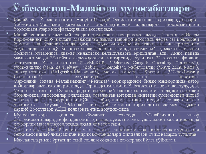 Ўзбекистон-Малайзия муносабатлари

Малайзия  –  Ўзбекистоннинг  Жануби-Шарқий  Осиёдаги  ишончли  шерикларидан  бири. 
Ўзбекистон-Малайзия  ҳамкорлиги  савдо-иқтисодий  алоқаларни  ривожлантириш 
борасидаги ўзаро манфаатдорликка асосланади. 

Малайзия билан сармоявий соҳадаги ҳамкорлик фаол ривожланмоқда. Президент Ислом 
Каримовнинг  2005  йилдаги  Малайзияга  давлат  ташрифи  асносида  нефть-газ  конларини 
ўрганиш  ва  ўзлаштиришда  ҳамда  тўқимачилик,  мебелсозлик  ва  электротехника 
соҳаларида  янги  қўшма  корхоналар  ташкил  этишда  сармоявий  ҳамкорликни  янги 
босқичга  кўтаришга  хизмат  қиладиган  келишувларга  эришилган  эди.  Айни  пайтда 
мамлакатимизда  Малайзия  сармоядорлари  иштирокида  тузилган  22  корхона  фаолият 
юритмоқда.  Улар  нефть-газ  ("UzMalOil",  "Petronas  Carigali  Operating  Company"), 
тўқимачилик  ("Malika  Tielvey",  "Zobit",  "Fikenteks"),  мебелсозлик  ("Fayz  Mint  Plaza"), 
электротехника  ("Algoritm-Malayziya"),  молия  хизмати  кўрсатиш  ("UzbekLeasing 
International")  соҳаларида  фаолият  юритади.
Сармоявий  соҳада  Малайзиянинг  "Petronas"  корпорацияси  билан  ҳамкорликда  қатор 
лойиҳалар  амалга  оширилмоқда.  Орол  денгизининг  Ўзбекистонга  қарашли  ҳудудида, 
Устюрт  платоси  ва  Сурхондарёдаги  сармоявий  блокларда  геологик  тадқиқотлар  олиб 
борилмоқда, янги конлар очилмоқда, тозаланган метандан синтетик суюқ ёқилғи ишлаб 
чиқарадиган  завод  қурилиши  бўйича  лойиҳанинг  техник-иқтисодий  асослари  ишлаб 
чиқилмоқда.  Умуман,  "Petronas"  нинг  Ўзбекистонга  киритадиган  сармояси  ҳажми 
қарийб 2 миллиард АҚШ долларига етиши кутилмоқда.

Мунасабатларда  қишлоқ  хўжалиги  соҳасида  Малайзиянинг  илғор 
биотехнологияларидан  фойдаланиш,  қишлоқ  хўжалиги  маҳсулотларини  қайта  ишлашда 
ҳамкорлик масалалари алоҳида аҳамият касб этади.

Ўзбекистонда  Малайзиянинг  электроника  жиҳозлари  ва  ахборот-коммуникация 
техникаси ишлаб чиқарадиган йирик компаниялари филиаллари очиш назарда тутилган.

Мамлакатларимиз ўртасида олий таълим соҳасида ҳамкорлик йўлга қўйилган.  