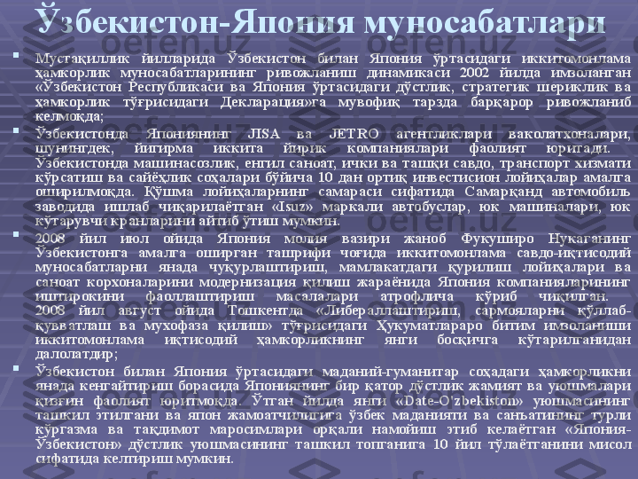 Ўзбекистон-Япония муносабатлари

Мустақиллик  йилларида  Ўзбекистон  билан  Япония  ўртасидаги  иккитомонлама 
ҳамкорлик  муносабатларининг  ривожланиш  динамикаси  2002  йилда  имзоланган 
«Ўзбекистон  Республикаси  ва  Япония  ўртасидаги  дўстлик,  стратегик  шериклик  ва 
ҳамкорлик  тўғрисидаги  Декларация»га  мувофиқ  тарзда  барқарор  ривожланиб 
келмоқда;

Ўзбекистонда  Япониянинг  JISA  ва  JETRO  агентликлари  ваколатхоналари, 
шунингдек,  йигирма  иккита  йирик  компаниялари  фаолият  юритади. 
Ўзбекистонда  машинасозлик,  енгил  саноат,  ички  ва  ташқи  савдо,  транспорт  хизмати 
кўрсатиш  ва  сайёҳлик  соҳалари  бўйича  10  дан  ортиқ  инвестисион  лойиҳалар  амалга 
оширилмоқда.  Қўшма  лойиҳаларнинг  самараси  сифатида  Самарқанд  автомобиль 
заводида  ишлаб  чиқарилаётган  «Isuz»  маркали  автобуслар,  юк  машиналари,  юк 
кўтарувчи кранларини айтиб ўтиш мумкин. 

2008  йил  июл  ойида  Япония  молия  вазири  жаноб  Фукуширо  Нукаганинг 
Ўзбекистонга  амалга  оширган  ташрифи  чоғида  иккитомонлама  савдо-иқтисодий 
муносабатларни  янада  чуқурлаштириш,  мамлакатдаги  қурилиш  лойиҳалари  ва 
саноат  корхоналарини  модернизация  қилиш  жараёнида  Япония  компанияларининг 
иштирокини  фаоллаштириш  масалалари  атрофлича  кўриб  чиқилган. 
2008  йил  август  ойида  Тошкентда  «Либераллаштириш,  сармояларни  қўллаб-
қувватлаш  ва  мухофаза  қилиш»  тўғрисидаги  Ҳукуматлараро  битим  имзоланиши 
иккитомонлама  иқтисодий  ҳамкорликнинг  янги  босқичга  кўтарилганидан 
далолатдир;

Ўзбекистон  билан  Япония  ўртасидаги  маданий-гуманитар  соҳадаги  ҳамкорликни 
янада  кенгайтириш  борасида  Япониянинг  бир  қатор  дўстлик  жамият  ва  уюшмалари 
қизғин  фаолият  юритмоқда.  Ўтган  йилда  янги  «Date-O'zbekiston»  уюшмасининг 
ташкил  этилгани  ва  япон  жамоатчилигига  ўзбек  маданияти  ва  санъатининг  турли 
кўргазма  ва  тақдимот  маросимлари  орқали  намойиш  этиб  келаётган  «Япония-
Ўзбекистон»  дўстлик  уюшмасининг  ташкил  топганига  10  йил  тўлаётганини  мисол 
сифатида келтириш мумкин.  