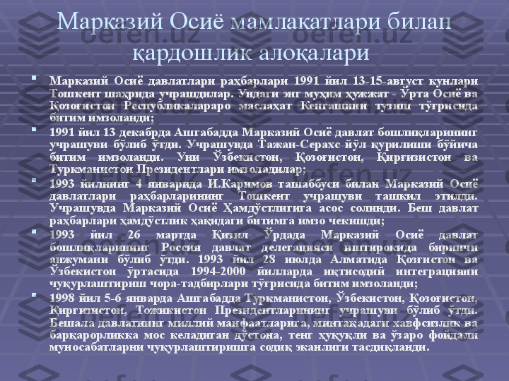 Марказий Осиё мамлакатлари билан 
қардошлик алоқалари 

Марказий  Осиё  давлатлари  раҳбарлари  1991  йил  13-15-август  кунлари 
Тошкент шаҳрида  учрашдилар . Ундаги энг муҳим ҳужжат - Ўрта Осиё ва 
Қоз о ғистон  Республикалараро  маслаҳат  Кенгашини  тузиш  тўғрисида 
битим имзоланди ;

1991 йил 13 декабрда Ашгабадда Марказий Осиё давлат бошлиқларининг 
учрашуви  бўлиб  ўтди.  Учрашувда  Тажан-Серахс  йўл  қурилиши  бўйича 
битим  имзоланди.  Уни  Ўзбекистон,  Қозоғистон,  Қирғизистон  ва 
Туркманистон Президентлари имзоладилар ;

1993  йилнинг  4  январида  И.Каримов  ташаббуси  билан  Марказий  Осиё 
давлатлари  раҳбарларининг  Тошкент  учрашуви  ташкил  этилди. 
Учрашувда  Марказий  Осиё  Ҳамдўстлигига  асос  солинди .  Беш  давлат 
раҳбарлари ҳамдўстлик ҳақидаги битимга имзо чекишди ; 

1993  йил  26  мартда  Қизил  Ўрдада  Марказий  Осиё  давлат 
бошлиқларининг  Россия  давлат  делегацияси  иштирокида  биринчи 
анжумани  бўлиб  ўтди.  1993  йил  28  июлда  Алматида  Қозғистон  ва 
Ўзбекистон  ўртасида  1994-2000  йилларда  иқтисодий  интеграцияни 
чуқурлаштириш чора-тадбирлари тўғрисида битим имзоланди ;

1998  йил  5-6  январда  Ашгабадда  Туркманистон,  Ўзбекистон,  Қозоғистон, 
Қирғизистон,  Тожикистон  Президентларининг  учрашуви  бўлиб  ўтди. 
Бешала  давлатнинг миллий манфаатларига, минтақадаги  хавфсизлик ва 
барқарорликка  мос  келадиган  дўстона,  тенг  ҳуқуқли  ва  ўзаро  фойдали 
муносабатларни чуқурлаштиришга содиқ эканлиги тасдиқланди.  