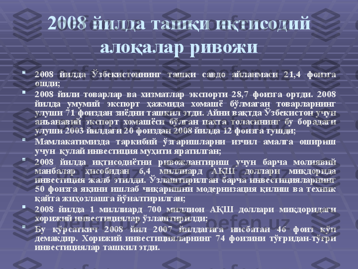 2008 йилда ташқи иқтисодий 
алоқалар ривожи

2008  йилда  Ўзбекистоннинг  ташқи  савдо  айланмаси  21,4  фоизга 
ошди; 

2008  йили  товарлар  ва  хизматлар  экспорти  28,7  фоизга  ортди.  2008 
йилда  умумий  экспорт  ҳажмида  хомашё  бўлмаган  товарларнинг 
улуши 71 фоиздан зиёдни ташкил этди. Айни вақтда Ўзбекистон учун 
анъанавий  экспорт  хомашёси  бўлган  пахта  толасининг  бу  борадаги 
улуши 2003 йилдаги 20 фоиздан 2008 йилда 12 фоизга тушди; 

Мамлакатимизда  таркибий  ўзгаришларни  изчил  амалга  ошириш 
учун  қулай инвестиция муҳити яратилган;

2008  йилда  иқтисодиётни  ривожлантириш  учун  барча  молиявий 
манбалар  ҳисобидан  6,4  миллиард  АҚШ  доллари  миқдорида 
инвестиция  жалб  этилди.  Ўзлаштирилган  барча  инвестицияларнинг 
50  фоизга  яқини  ишлаб  чиқаришни  модернизация  қилиш  ва  техник 
қайта жиҳозлашга йўналтирилган;

2008  йилда  1  миллиард  700  миллион  АҚШ  доллари  миқдоридаги 
хорижий инвестициялар ўзлаштирилди; 

Бу  кўрсаткич  2008  йил  2007  йилдагига  нисбатан  46  фоиз  кўп 
демакдир.  Хорижий  инвестицияларнинг  74  фоизини  тўғридан-тўғри 
инвестициялар ташкил этди.  