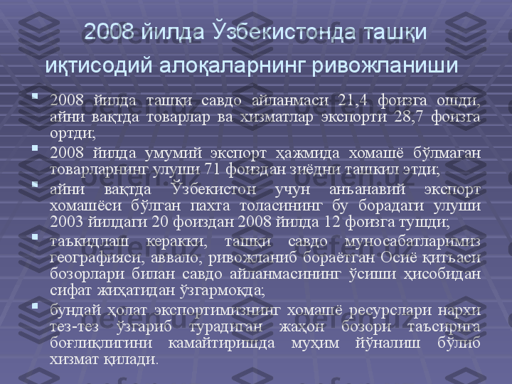 2008 йилда Ўзбекистонда ташқи 
иқтисодий алоқаларнинг ривожланиши  

2008  йилда  ташқи  савдо  айланмаси  21,4  фоизга  ошди, 
айни  вақтда  товарлар  ва  хизматлар  экспорти  28,7  фоизга 
ортди; 

2008  йилда  умумий  экспорт  ҳажмида  хомашё  бўлмаган 
товарларнинг улуши 71 фоиздан зиёдни ташкил этди; 

айни  вақтда  Ўзбекистон  учун  анъанавий  экспорт 
хомашёси  бўлган  пахта  толасининг  бу  борадаги  улуши 
2003 йилдаги 20 фоиздан 2008 йилда 12 фоизга тушди; 

таъкидлаш  керакки,  ташқи  савдо  муносабатларимиз 
географияси,  аввало,  ривожланиб  бораётган  Осиё  қитъаси 
бозорлари  билан  савдо  айланмасининг  ўсиши  ҳисобидан 
сифат жиҳатидан ўзгармоқда; 

бундай  ҳолат  экспортимизнинг  хомашё  ресурслари  нархи 
тез-тез  ўзгариб  турадиган  жаҳон  бозори  таъсирига 
боғлиқлигини  камайтиришда  муҳим  йўналиш  бўлиб 
хизмат қилади.  