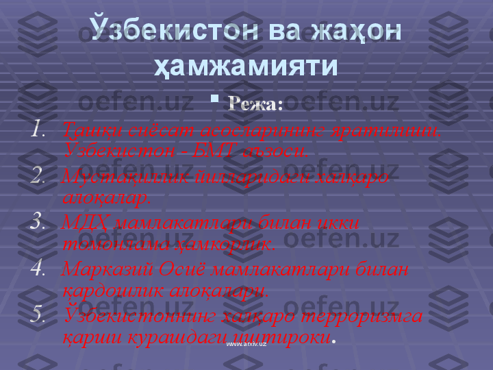 Ўзбекистон ва жаҳон 
ҳамжамияти

Режа:
1. Ташқи сиёсат асосларининг яратилиши. 
Ўзбекистон - БМТ аъзоси .
2. Мустақиллик йилларидаги халқаро 
алоқалар .
3. МДҲ мамлакатлари билан  икки  
томонлама ҳамкорлик .
4. Марказий Осиё мамлакатлари билан 
қардошлик алоқалари .
5. Ўзбекистоннинг халқаро терроризмга 
қарши курашдаги иштироки .
www.arxiv.uz 