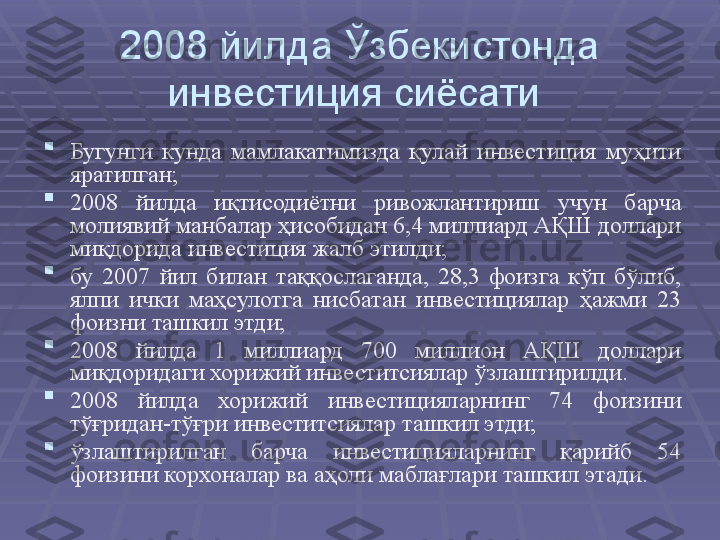 2008 йилда Ўзбекистонда 
инвестиция сиёсати 

Бугунги  кунда  мамлакатимизда  қулай  инвестиция  муҳити 
яратилган; 

2008  йилда  иқтисодиётни  ривожлантириш  учун  барча 
молиявий манбалар ҳисобидан 6,4 миллиард АҚШ доллари 
миқдорида инвестиция жалб этилди;

бу  2007  йил  билан  таққослаганда,  28,3  фоизга  кўп  бўлиб, 
ялпи  ички  маҳсулотга  нисбатан  инвестициялар  ҳажми  23 
фоизни ташкил этди; 

2008  йилда  1  миллиард  700  миллион  АҚШ  доллари 
миқдоридаги хорижий инвеститсиялар ўзлаштирилди. 

2008  йилда  хорижий  инвестицияларнинг  74  фоизини 
тўғридан-тўғри инвеститсиялар ташкил этди; 

ўзлаштирилган  барча  инвестицияларнинг  қарийб  54 
фоизини корхоналар ва аҳоли маблағлари ташкил этади.  