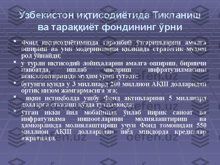 Ўзбекистон иқтисодиётида Тикланиш 
ва тараққиёт фондининг ўрни

Фонд  иқтисодиётимизда  таркибий  ўзгаришларни  амалга 
ошириш  ва  уни  модернизация  қилишда  стратегик  муҳим 
рол ўйнайди;

у  турли  иқтисодий  лойиҳаларни  амалга  ошириш,  биринчи 
навбатда,  ишлаб  чиқариш  инфратузилмасини 
шакллантиришда муҳим ўрин тутади; 

бугунги  кунда  у  3  миллиард  200  миллион  АҚШ  долларидан 
ортиқ низом жамғармасига эга;

  яқин  истиқболда  ушбу  Фонд  активларини  5  миллиард 
долларга етказиш кўзда тутилмоқда; 

ўтган  икки  йил  мобайнида  ўнлаб  йирик  саноат  ва 
инфратузилма  иншоотларини  молиялаштириш  ва 
ҳамкорликда  молиялаштириш  учун  Фонд  томонидан  550 
миллион  АҚШ  долларидан  зиёд  миқдорда  кредитлар 
ажратилди.  