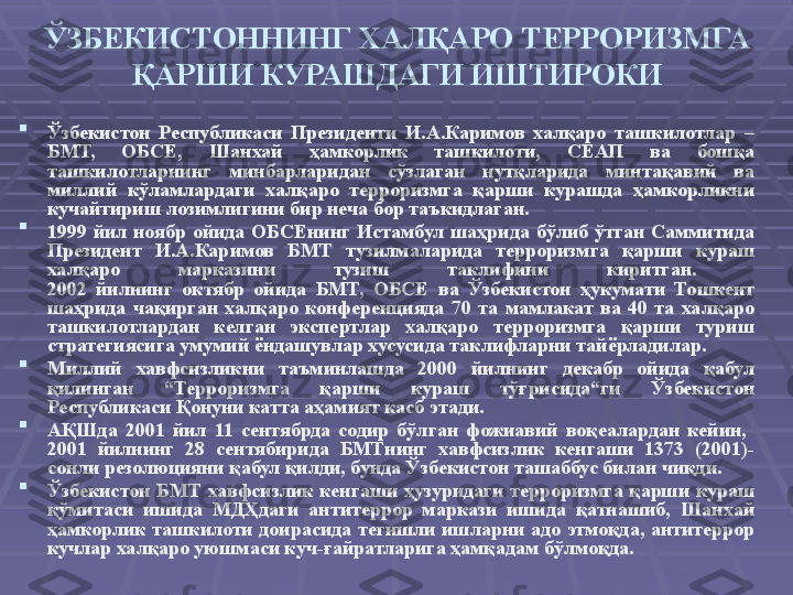 ЎЗБЕКИСТОННИНГ ХАЛҚАРО ТЕРРОРИЗМГА 
ҚАРШИ КУРАШДАГИ ИШТИРОКИ

Ўзбекистон  Республикаси  Президенти  И.А.Каримов  халқаро  ташкилотлар  – 
БМТ,  ОБСЕ,  Шанхай  ҳамкорлик  ташкилоти,  СЕАП  ва  бошқа 
ташкилотларнинг  минбарларидан  сўзлаган  нутқларида  минтақавий  ва 
миллий  кўламлардаги  халқаро  терроризмга  қарши  курашда  ҳамкорликни 
кучайтириш лозимлигини бир неча бор таъкидлаган. 

1999  йил  ноябр  ойида  ОБСЕнинг  Истамбул  шаҳрида  бўлиб  ўтган  Саммитида 
Президент  И.А.Каримов  БМТ  тузилмаларида  терроризмга  қарши  кураш 
халқаро  марказини  тузиш  таклифини  киритган. 
2002  йилнинг  октябр  ойида  БМТ,  ОБСЕ  ва  Ўзбекистон  ҳукумати  Тошкент 
шаҳрида  чақирган  халқаро  конференцияда  70  та  мамлакат  ва  40  та  халқаро 
ташкилотлардан  келган  экспертлар  халқаро  терроризмга  қарши  туриш 
стратегиясига умумий ёндашувлар хусусида таклифларни тайёрладилар. 

Миллий  хавфсизликни  таъминлашда  2000  йилнинг  декабр  ойида  қабул 
қилинган  “Терроризмга  қарши  кураш  тўғрисида“ги  Ўзбекистон 
Республикаси Қонуни катта аҳамият касб этади.

АҚШда  2001  йил  11  сентябрда  содир  бўлган  фожиавий  воқеалардан  кейин,   
2001  йилнинг  28  сентябирида  БМТнинг  хавфсизлик  кенгаши  1373  (2001)-
сонли резолюцияни қабул қилди, бунда Ўзбекистон ташаббус билан чиқди. 

Ўзбекистон  БМТ  хавфсизлик  кенгаши  ҳузуридаги  терроризмга  қарши  кураш 
қўмитаси  ишида  МДҲдаги  антитеррор  маркази  ишида  қатнашиб,  Шанхай 
ҳамкорлик  ташкилоти  доирасида  тегишли  ишларни  адо  этмоқда,  антитеррор 
кучлар халқаро уюшмаси куч-ғайратларига ҳамқадам бўлмоқда. 