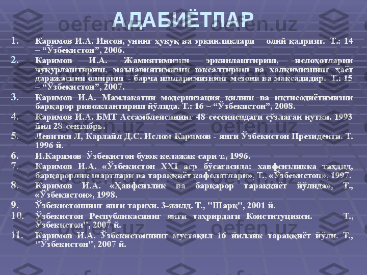 АДАБИЁТЛАР
1. Каримов И.А.  Инсон, унинг ҳуқуқ ва  эркинликлари  -   олий  қадрият.   Т.: 14 
– “Ўзбекистон”, 2006.
2. Каримов  И.А.  Жамиятимизни  эркинлаштириш,  ислоҳотларни 
чуқурлаштириш,  маънавиятимизни  юксалтириш  ва  халқимизнинг  ҳаёт 
даражасини ошириш  - барча ишларимизнинг мезони ва мақсадидир.  Т.: 15 
– “Ўзбекистон”, 2007.
3. Каримов  И.А.  Мамлакатни  модернизация  қилиш  ва  иқтисодиётимизни 
барқарор ривожлантириш йўлида. Т.: 16 – “Ўзбекистон”, 2008.
4. Каримов  И.А.  БМТ  Ассамблеясининг  48-сессиясидаги  сўзлаган  нутқи.  1993 
йил 28-сентябрь.
5. Левитин Л, Карлайл Д.С . Ис лом Каримов - янги Ўзбекистон Президенти. Т.  
1 996  й .
6. И.Каримов  Ўзбекистон буюк келажак сари т., 1996.
7. Каримов  И.А.  «Ўзбекистон  XXI  аср  бўсағасида:  хавфсизликка  таҳдид, 
барқарорлик шартлари ва тараққиёт кафолатлари», Т., «Ўзбекистон», 1997.
8. Каримов  И.А.  «Ҳавфсизлик  ва  барқарор  тараққиёт  йўлида»,  Т., 
«Ўзбекистон», 1998.
9. Ўзбекистоннинг янги тарихи. 3-жилд. Т., "Шарқ", 2001 й .
10. Ўзбекистон  Республикасиниг  янги  таҳрирдаги  Конституцияси. Т., 
Ўзбекистон", 2007 й .
11. Каримов  И.А.  Ўзбекистоннинг  мустақил  16  йиллик  тараққиёт  йўли.  Т., 
"Ўзбекистон", 2007 й.  